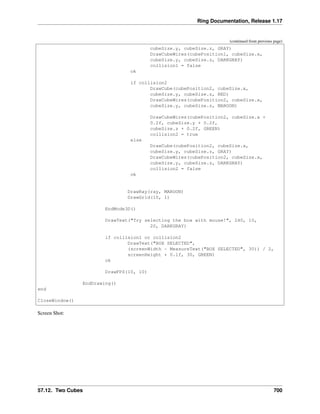 Ring Documentation, Release 1.17
(continued from previous page)
cubeSize.y, cubeSize.z, GRAY)
DrawCubeWires(cubePosition1, cubeSize.x,
cubeSize.y, cubeSize.z, DARKGRAY)
collision1 = false
ok
if collision2
DrawCube(cubePosition2, cubeSize.x,
cubeSize.y, cubeSize.z, RED)
DrawCubeWires(cubePosition2, cubeSize.x,
cubeSize.y, cubeSize.z, MAROON)
DrawCubeWires(cubePosition2, cubeSize.x +
0.2f, cubeSize.y + 0.2f,
cubeSize.z + 0.2f, GREEN)
collision2 = true
else
DrawCube(cubePosition2, cubeSize.x,
cubeSize.y, cubeSize.z, GRAY)
DrawCubeWires(cubePosition2, cubeSize.x,
cubeSize.y, cubeSize.z, DARKGRAY)
collision2 = false
ok
DrawRay(ray, MAROON)
DrawGrid(10, 1)
EndMode3D()
DrawText("Try selecting the box with mouse!", 240, 10,
20, DARKGRAY)
if collision1 or collision2
DrawText("BOX SELECTED",
(screenWidth - MeasureText("BOX SELECTED", 30)) / 2,
screenHeight * 0.1f, 30, GREEN)
ok
DrawFPS(10, 10)
EndDrawing()
end
CloseWindow()
Screen Shot:
57.12. Two Cubes 700
 