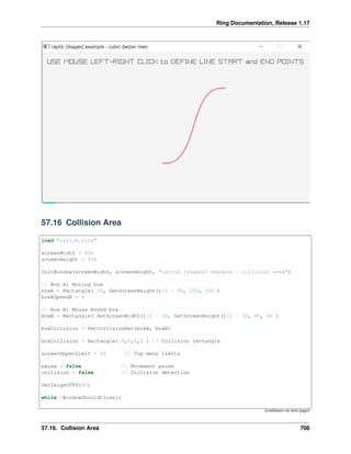 Ring Documentation, Release 1.17
57.16 Collision Area
load "raylib.ring"
screenWidth = 800
screenHeight = 450
InitWindow(screenWidth, screenHeight, "raylib [shapes] example - collision area")
// Box A: Moving box
boxA = Rectangle( 10, GetScreenHeight()/2 - 50, 200, 100 )
boxASpeedX = 4
// Box B: Mouse moved box
boxB = Rectangle( GetScreenWidth()/2 - 30, GetScreenHeight()/2 - 30, 60, 60 )
boxCollision = GetCollisionRec(boxA, boxB)
boxCollision = Rectangle( 0,0,0,0 ) // Collision rectangle
screenUpperLimit = 40 // Top menu limits
pause = false // Movement pause
collision = false // Collision detection
SetTargetFPS(60)
while !WindowShouldClose()
(continues on next page)
57.16. Collision Area 706
 