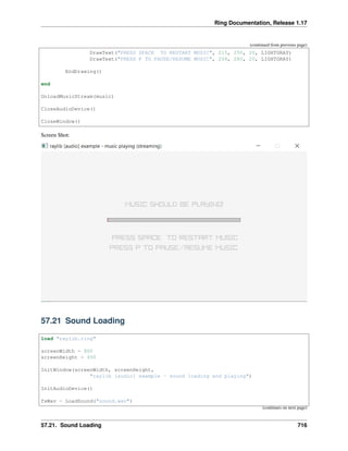 Ring Documentation, Release 1.17
(continued from previous page)
DrawText("PRESS SPACE TO RESTART MUSIC", 215, 250, 20, LIGHTGRAY)
DrawText("PRESS P TO PAUSE/RESUME MUSIC", 208, 280, 20, LIGHTGRAY)
EndDrawing()
end
UnloadMusicStream(music)
CloseAudioDevice()
CloseWindow()
Screen Shot:
57.21 Sound Loading
load "raylib.ring"
screenWidth = 800
screenHeight = 450
InitWindow(screenWidth, screenHeight,
"raylib [audio] example - sound loading and playing")
InitAudioDevice()
fxWav = LoadSound("sound.wav")
(continues on next page)
57.21. Sound Loading 716
 