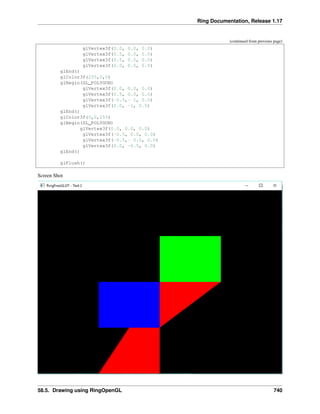 Ring Documentation, Release 1.17
(continued from previous page)
glVertex3f(0.0, 0.0, 0.0)
glVertex3f(0.5, 0.0, 0.0)
glVertex3f(0.5, 0.5, 0.0)
glVertex3f(0.0, 0.5, 0.0)
glEnd()
glColor3f(255,0,0)
glBegin(GL_POLYGON)
glVertex3f(0.0, 0.0, 0.0)
glVertex3f(0.5, 0.0, 0.0)
glVertex3f(-0.5,- 1, 0.0)
glVertex3f(0.0, -1, 0.0)
glEnd()
glColor3f(0,0,255)
glBegin(GL_POLYGON)
glVertex3f(0.0, 0.0, 0.0)
glVertex3f(-0.5, 0.0, 0.0)
glVertex3f(-0.5,- 0.5, 0.0)
glVertex3f(0.0, -0.5, 0.0)
glEnd()
glFlush()
Screen Shot
58.5. Drawing using RingOpenGL 740
 