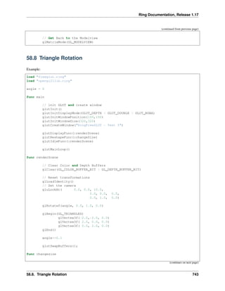 Ring Documentation, Release 1.17
(continued from previous page)
// Get Back to the Modelview
glMatrixMode(GL_MODELVIEW)
58.8 Triangle Rotation
Example:
load "freeglut.ring"
load "opengl21lib.ring"
angle = 0
func main
// init GLUT and create window
glutInit()
glutInitDisplayMode(GLUT_DEPTH | GLUT_DOUBLE | GLUT_RGBA)
glutInitWindowPosition(100,100)
glutInitWindowSize(320,320)
glutCreateWindow("RingFreeGLUT - Test 5")
glutDisplayFunc(:renderScene)
glutReshapeFunc(:changeSize)
glutIdleFunc(:renderScene)
glutMainLoop()
func renderScene
// Clear Color and Depth Buffers
glClear(GL_COLOR_BUFFER_BIT | GL_DEPTH_BUFFER_BIT)
// Reset transformations
glLoadIdentity()
// Set the camera
gluLookAt( 0.0, 0.0, 10.0,
0.0, 0.0, 0.0,
0.0, 1.0, 0.0)
glRotatef(angle, 0.0, 1.0, 0.0)
glBegin(GL_TRIANGLES)
glVertex3f(-2.0,-2.0, 0.0)
glVertex3f( 2.0, 0.0, 0.0)
glVertex3f( 0.0, 2.0, 0.0)
glEnd()
angle+=0.1
glutSwapBuffers();
func changesize
(continues on next page)
58.8. Triangle Rotation 743
 
