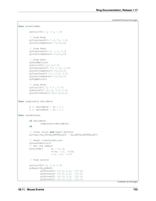 Ring Documentation, Release 1.17
(continued from previous page)
func drawSnowMan
glColor3f(1.0, 1.0, 1.0)
// Draw Body
glTranslatef(0.0 ,0.75, 0.0)
glutSolidSphere(0.75,20,20)
// Draw Head
glTranslatef(0.0, 1.0, 0.0)
glutSolidSphere(0.25,20,20)
// Draw Eyes
glPushMatrix()
glColor3f(0.0,0.0,0.0)
glTranslatef(0.05, 0.10, 0.18)
glutSolidSphere(0.05,10,10)
glTranslatef(-0.1, 0.0, 0.0)
glutSolidSphere(0.05,10,10)
glPopMatrix()
// Draw Nose
glColor3f(1.0, 0.5 , 0.5)
glRotatef(0.0,1.0, 0.0, 0.0)
glutSolidCone(0.08,0.5,10,2)
func computePos deltaMove
x += deltaMove * lx * 0.1
z += deltaMove * lz * 0.1
func renderScene
if deltaMove
computePos(deltaMove)
ok
// Clear Color and Depth Buffers
glClear(GL_COLOR_BUFFER_BIT | GL_DEPTH_BUFFER_BIT)
// Reset transformations
glLoadIdentity()
// Set the camera
gluLookAt( x, 1.0, z,
x+lx, 1.0, z+lz,
0.0, 1.0, 0.0)
// Draw ground
glColor3f(0.9, 0.9, 0.9)
glBegin(GL_QUADS)
glVertex3f(-100.0, 0.0, -100.0)
glVertex3f(-100.0, 0.0, 100.0)
glVertex3f( 100.0, 0.0, 100.0)
glVertex3f( 100.0, 0.0, -100.0)
(continues on next page)
58.11. Mouse Events 755
 