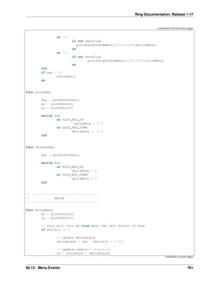 Ring Documentation, Release 1.17
(continued from previous page)
on 's'
if not menuFlag
glutChangeToSubMenu(2,"Shrink",shrinkMenu)
ok
on 'c'
if not menuFlag
glutChangeToSubMenu(2,"Color",colorMenu)
ok
off
if key = 27
shutdown()
ok
func pressKey
key = glutEventKey()
xx = glutEventX()
yy = glutEventY()
switch key
on GLUT_KEY_UP
deltaMove = 0.5
on GLUT_KEY_DOWN
deltaMove = -0.5
off
func releaseKey
key = glutEventKey()
switch key
on GLUT_KEY_UP
deltaMove = 0
on GLUT_KEY_DOWN
deltaMove = 0
off
// -----------------------------------
// MOUSE
// -----------------------------------
func mouseMove
xx = glutEventX()
yy = glutEventY()
// this will only be true when the left button is down
if xOrigin >= 0
// update deltaAngle
deltaAngle = (xx - xOrigin) * 0.001
// update camera's direction
lx = sin(angle + deltaAngle)
(continues on next page)
58.12. Menu Events 761
 