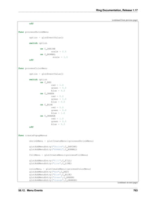 Ring Documentation, Release 1.17
(continued from previous page)
off
func processShrinkMenu
option = glutEventValue()
switch option
on C_SHRINK
scale = 0.5
on C_NORMAL
scale = 1.0
off
func processColorMenu
option = glutEventValue()
switch option
on C_RED
red = 1.0
green = 0.0
blue = 0.0
on C_GREEN
red = 0.0
green = 1.0
blue = 0.0
on C_BLUE
red = 0.0
green = 0.0
blue = 1.0
on C_ORANGE
red = 1.0
green = 0.5
blue = 0.5
off
func createPopupMenus
shrinkMenu = glutCreateMenu(:processShrinkMenu)
glutAddMenuEntry("Shrink",C_SHRINK)
glutAddMenuEntry("NORMAL",C_NORMAL)
fillMenu = glutCreateMenu(:processFillMenu)
glutAddMenuEntry("Fill",C_FILL)
glutAddMenuEntry("Line",C_LINE)
colorMenu = glutCreateMenu(:processColorMenu)
glutAddMenuEntry("Red",C_RED)
glutAddMenuEntry("Blue",C_BLUE)
glutAddMenuEntry("Green",C_GREEN)
glutAddMenuEntry("Orange",C_ORANGE)
(continues on next page)
58.12. Menu Events 763
 