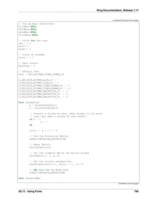 Ring Documentation, Release 1.17
(continued from previous page)
// Pop up menu identifiers
fillMenu=NULL
fontMenu=NULL
mainMenu=NULL
colorMenu=NULL
// color for the nose
red = 1.0
blue=0.5
green=0.5
// scale of snowman
scale = 1.0
// menu status
menuFlag = 0
// default font
font = GLUT_BITMAP_TIMES_ROMAN_24
C_INT_GLUT_BITMAP_8_BY_13 = 7
C_INT_GLUT_BITMAP_9_BY_15 = 8
C_INT_GLUT_BITMAP_TIMES_ROMAN_10 = 9
C_INT_GLUT_BITMAP_TIMES_ROMAN_24 = 10
C_INT_GLUT_BITMAP_HELVETICA_10 = 11
C_INT_GLUT_BITMAP_HELVETICA_12 = 12
C_INT_GLUT_BITMAP_HELVETICA_18 = 13
func changeSize
w = glutEventWidth()
h = glutEventHeight()
// Prevent a divide by zero, when window is too short
// (you cant make a window of zero width).
if h = 0
h = 1
ok
ratio = w * 1.0 / h
// Use the Projection Matrix
glMatrixMode(GL_PROJECTION)
// Reset Matrix
glLoadIdentity()
// Set the viewport to be the entire window
glViewport(0, 0, w, h)
// Set the correct perspective.
gluPerspective(45.0, ratio, 0.1, 100.0)
// Get Back to the Modelview
glMatrixMode(GL_MODELVIEW)
func drawSnowMan
(continues on next page)
58.13. Using Fonts 766
 