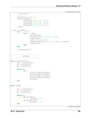 Ring Documentation, Release 1.17
(continued from previous page)
// Draw ground
glColor3f(0.9, 0.9, 0.9)
glBegin(GL_QUADS)
glVertex3f(-100.0, 0.0, -100.0)
glVertex3f(-100.0, 0.0, 100.0)
glVertex3f( 100.0, 0.0, 100.0)
glVertex3f( 100.0, 0.0, -100.0)
glEnd()
// Draw 36 SnowMen
for i = -3 to 2
for j = -3 to 2
glPushMatrix()
glTranslatef(i*10.0, 0.0, j * 10.0)
drawSnowMan()
number = (i+3)*6+(j+3)
renderBitmapString(0.0, 0.5, 0.0,font ,""+number)
glPopMatrix()
next
next
glutSwapBuffers()
// -----------------------------------
// KEYBOARD
// -----------------------------------
func processNormalKeys
key = glutEventKey()
xx = glutEventX()
yy = glutEventY()
switch key
on 27
glutDestroyMenu(mainMenu)
glutDestroyMenu(fillMenu)
glutDestroyMenu(colorMenu)
glutDestroyMenu(fontMenu)
Shutdown()
off
func pressKey
key = glutEventKey()
xx = glutEventX()
yy = glutEventY()
switch key
on GLUT_KEY_UP
deltaMove = 0.5
on GLUT_KEY_DOWN
deltaMove = -0.5
off
(continues on next page)
58.13. Using Fonts 768
 