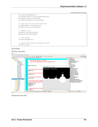 Ring Documentation, Release 1.17
(continued from previous page)
glutIgnoreKeyRepeat(1)
glutKeyboardFunc(:processNormalKeys)
glutSpecialFunc(:pressKey)
glutSpecialUpFunc(:releaseKey)
// here are the two new functions
glutMouseFunc(:mouseButton)
glutMotionFunc(:mouseMove)
// OpenGL init
glEnable(GL_DEPTH_TEST)
glEnable(GL_CULL_FACE)
// init Menus
createPopupMenus()
// enter GLUT event processing cycle
glutMainLoop()
Screen Shots:
The First screen shot
The Second screen shot
58.14. Frames Per Second 781
 