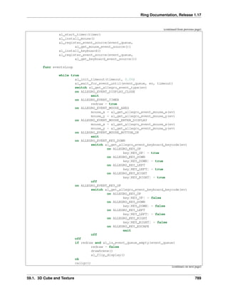 Ring Documentation, Release 1.17
(continued from previous page)
al_start_timer(timer)
al_install_mouse()
al_register_event_source(event_queue,
al_get_mouse_event_source())
al_install_keyboard()
al_register_event_source(event_queue,
al_get_keyboard_event_source())
func eventsLoop
while true
al_init_timeout(timeout, 0.06)
al_wait_for_event_until(event_queue, ev, timeout)
switch al_get_allegro_event_type(ev)
on ALLEGRO_EVENT_DISPLAY_CLOSE
exit
on ALLEGRO_EVENT_TIMER
redraw = true
on ALLEGRO_EVENT_MOUSE_AXES
mouse_x = al_get_allegro_event_mouse_x(ev)
mouse_y = al_get_allegro_event_mouse_y(ev)
on ALLEGRO_EVENT_MOUSE_ENTER_DISPLAY
mouse_x = al_get_allegro_event_mouse_x(ev)
mouse_y = al_get_allegro_event_mouse_y(ev)
on ALLEGRO_EVENT_MOUSE_BUTTON_UP
exit
on ALLEGRO_EVENT_KEY_DOWN
switch al_get_allegro_event_keyboard_keycode(ev)
on ALLEGRO_KEY_UP
key[KEY_UP] = true
on ALLEGRO_KEY_DOWN
key[KEY_DOWN] = true
on ALLEGRO_KEY_LEFT
key[KEY_LEFT] = true
on ALLEGRO_KEY_RIGHT
key[KEY_RIGHT] = true
off
on ALLEGRO_EVENT_KEY_UP
switch al_get_allegro_event_keyboard_keycode(ev)
on ALLEGRO_KEY_UP
key[KEY_UP] = false
on ALLEGRO_KEY_DOWN
key[KEY_DOWN] = false
on ALLEGRO_KEY_LEFT
key[KEY_LEFT] = false
on ALLEGRO_KEY_RIGHT
key[KEY_RIGHT] = false
on ALLEGRO_KEY_ESCAPE
exit
off
off
if redraw and al_is_event_queue_empty(event_queue)
redraw = false
drawScene()
al_flip_display()
ok
callgc()
(continues on next page)
59.1. 3D Cube and Texture 789
 