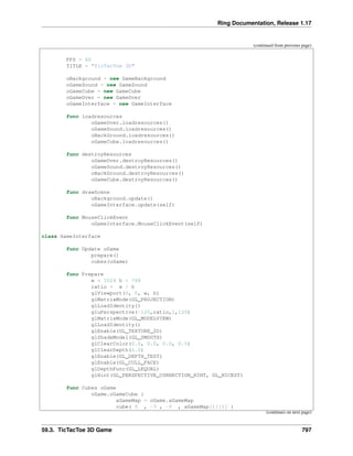 Ring Documentation, Release 1.17
(continued from previous page)
FPS = 60
TITLE = "TicTacToe 3D"
oBackground = new GameBackground
oGameSound = new GameSound
oGameCube = new GameCube
oGameOver = new GameOver
oGameInterface = new GameInterface
func loadresources
oGameOver.loadresources()
oGameSound.loadresources()
oBackGround.loadresources()
oGameCube.loadresources()
func destroyResources
oGameOver.destroyResources()
oGameSound.destroyResources()
oBackGround.destroyResources()
oGameCube.destroyResources()
func drawScene
oBackground.update()
oGameInterface.update(self)
func MouseClickEvent
oGameInterface.MouseClickEvent(self)
class GameInterface
func Update oGame
prepare()
cubes(oGame)
func Prepare
w = 1024 h = 768
ratio = w / h
glViewport(0, 0, w, h)
glMatrixMode(GL_PROJECTION)
glLoadIdentity()
gluPerspective(-120,ratio,1,120)
glMatrixMode(GL_MODELVIEW)
glLoadIdentity()
glEnable(GL_TEXTURE_2D)
glShadeModel(GL_SMOOTH)
glClearColor(0.0, 0.0, 0.0, 0.5)
glClearDepth(1.0)
glEnable(GL_DEPTH_TEST)
glEnable(GL_CULL_FACE)
glDepthFunc(GL_LEQUAL)
glHint(GL_PERSPECTIVE_CORRECTION_HINT, GL_NICEST)
func Cubes oGame
oGame.oGameCube {
aGameMap = oGame.aGameMap
cube( 5 , -3 , -5 , aGameMap[1][1] )
(continues on next page)
59.3. TicTacToe 3D Game 797
 