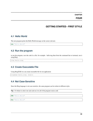 CHAPTER
FOUR
GETTING STARTED - FIRST STYLE
4.1 Hello World
The next program prints the Hello World message on the screen (std-out).
see "Hello World"
4.2 Run the program
to run the program, save the code in a file, for example : hello.ring then from the command line or terminal, run it
using Ring
ring hello.ring
4.3 Create Executable File
Using Ring2EXE we can create executable file for our application
ring2exe hello.ring -static
4.4 Not Case-Sensitive
Since the Ring language is not case-sensitive, the same program can be written in different styles
Tip: It’s better to select one style and use it in all of the program source code
SEE "Hello World"
See "Hello World"
44
 