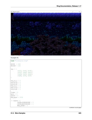 Ring Documentation, Release 1.17
Example (8):
load "tilengine.ring"
WIDTH = 400
HEIGHT = 240
sky = [
[0x1D, 0x44, 0x7B],
[0x7F, 0xA4, 0xD9],
[0x0B, 0x00, 0x4E],
[0xEB, 0x99, 0x9D]
]
sky_hi_r = 0
sky_hi_g = 0
sky_hi_b = 0
sky_lo_r = 0
sky_lo_g = 0
sky_lo_b = 0
frame = 0
xpos = 0
speed = 2
max_xpos = 4720
/* layers */
LAYER_FOREGROUND = 0
LAYER_BACKGROUND = 1
MAX_LAYER = 2
(continues on next page)
61.2. More Samples 825
 
