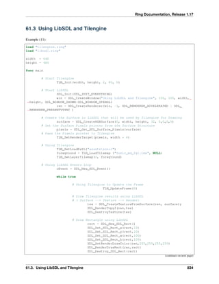 Ring Documentation, Release 1.17
61.3 Using LibSDL and Tilengine
Example (11):
load "tilengine.ring"
load "libsdl.ring"
width = 640
height = 480
func main
# Start Tilengine
TLN_Init(width, height, 2, 80, 0)
# Start LibSDL
SDL_Init(SDL_INIT_EVERYTHING)
win = SDL_CreateWindow("Using LibSDL and Tilengine", 100, 100, width,
˓
→height, SDL_WINDOW_SHOWN|SDL_WINDOW_OPENGL)
ren = SDL_CreateRenderer(win, -1, SDL_RENDERER_ACCELERATED | SDL_
˓
→RENDERER_PRESENTVSYNC )
# Create the Surface in LibSDL that will be used by Tilengine for Drawing
surface = SDL_CreateRGBSurface(0, width, height, 32, 0,0,0,0)
# Get the Surface Pixels pointer from the Surface Structure
pixels = SDL_Get_SDL_Surface_Pixels(surface)
# Pass the Pixels pointer to Tilengine
TLN_SetRenderTarget(pixels, width * 4)
# Using Tilengine
TLN_SetLoadPath("assetssonic")
foreground = TLN_LoadTilemap ("Sonic_md_fg1.tmx", NULL)
TLN_SetLayerTilemap(0, foreground)
# Using LibSDL Events Loop
oEvent = SDL_New_SDL_Event()
while true
# Using Tilengine to Update the Frame
TLN_UpdateFrame(0)
# Draw Tilengine results using LibSDL
# ( Surface --> Texture --> Render)
tex = SDL_CreateTextureFromSurface(ren, surface);
SDL_RenderCopy2(ren,tex)
SDL_DestroyTexture(tex)
# Draw Rectangle using LibSDL
rect = SDL_New_SDL_Rect()
SDL_Set_SDL_Rect_x(rect,10)
SDL_Set_SDL_Rect_y(rect,10)
SDL_Set_SDL_Rect_w(rect,100)
SDL_Set_SDL_Rect_h(rect,100)
SDL_SetRenderDrawColor(ren,255,255,255,255)
SDL_RenderDrawRect(ren,rect)
SDL_Destroy_SDL_Rect(rect)
(continues on next page)
61.3. Using LibSDL and Tilengine 834
 