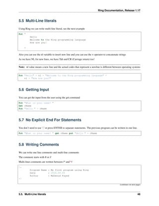 Ring Documentation, Release 1.17
5.5 Multi-Line literals
Using Ring we can write multi-line literal, see the next example
Put "
Hello
Welcome to the Ring programming language
How are you?
"
Also you can use the nl variable to insert new line and you can use the + operator to concatenate strings
As we have NL for new lines, we have Tab and CR (Carriage return) too!
Note: nl value means a new line and the actual codes that represent a newline is different between operating systems
Put "Hello" + nl + "Welcome to the Ring programming language" +
nl + "How are you?"
5.6 Getting Input
You can get the input from the user using the get command
Put "What is your name? "
Get cName
Put "Hello " + cName
5.7 No Explicit End For Statements
You don’t need to use ‘;’ or press ENTER to separate statements. The previous program can be written in one line.
Put "What is your name? " get cName put "Hello " + cName
5.8 Writing Comments
We can write one line comments and multi-line comments
The comment starts with # or //
Multi-lines comments are written between /* and */
/*
Program Name : My first program using Ring
Date : 2016.09.09
Author : Mahmoud Fayed
*/
(continues on next page)
5.5. Multi-Line literals 48
 