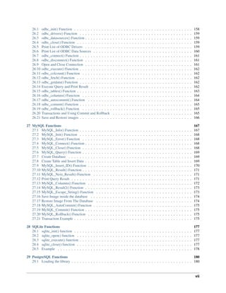 26.1 odbc_init() Function . . . . . . . . . . . . . . . . . . . . . . . . . . . . . . . . . . . . . . . . . . . 158
26.2 odbc_drivers() Function . . . . . . . . . . . . . . . . . . . . . . . . . . . . . . . . . . . . . . . . . 159
26.3 odbc_datasources() Function . . . . . . . . . . . . . . . . . . . . . . . . . . . . . . . . . . . . . . . 159
26.4 odbc_close() Function . . . . . . . . . . . . . . . . . . . . . . . . . . . . . . . . . . . . . . . . . . 159
26.5 Print List of ODBC Drivers . . . . . . . . . . . . . . . . . . . . . . . . . . . . . . . . . . . . . . . 159
26.6 Print List of ODBC Data Sources . . . . . . . . . . . . . . . . . . . . . . . . . . . . . . . . . . . . 160
26.7 odbc_connect() Function . . . . . . . . . . . . . . . . . . . . . . . . . . . . . . . . . . . . . . . . . 161
26.8 odbc_disconnect() Function . . . . . . . . . . . . . . . . . . . . . . . . . . . . . . . . . . . . . . . 161
26.9 Open and Close Connection . . . . . . . . . . . . . . . . . . . . . . . . . . . . . . . . . . . . . . . 161
26.10 odbc_execute() Function . . . . . . . . . . . . . . . . . . . . . . . . . . . . . . . . . . . . . . . . . 162
26.11 odbc_colcount() Function . . . . . . . . . . . . . . . . . . . . . . . . . . . . . . . . . . . . . . . . 162
26.12 odbc_fetch() Function . . . . . . . . . . . . . . . . . . . . . . . . . . . . . . . . . . . . . . . . . . 162
26.13 odbc_getdata() Function . . . . . . . . . . . . . . . . . . . . . . . . . . . . . . . . . . . . . . . . . 162
26.14 Execute Query and Print Result . . . . . . . . . . . . . . . . . . . . . . . . . . . . . . . . . . . . . 162
26.15 odbc_tables() Function . . . . . . . . . . . . . . . . . . . . . . . . . . . . . . . . . . . . . . . . . . 163
26.16 odbc_columns() Function . . . . . . . . . . . . . . . . . . . . . . . . . . . . . . . . . . . . . . . . 164
26.17 odbc_autocommit() Function . . . . . . . . . . . . . . . . . . . . . . . . . . . . . . . . . . . . . . 164
26.18 odbc_commit() Function . . . . . . . . . . . . . . . . . . . . . . . . . . . . . . . . . . . . . . . . . 165
26.19 odbc_rollback() Function . . . . . . . . . . . . . . . . . . . . . . . . . . . . . . . . . . . . . . . . 165
26.20 Transactions and Using Commit and Rollback . . . . . . . . . . . . . . . . . . . . . . . . . . . . . 165
26.21 Save and Restore images . . . . . . . . . . . . . . . . . . . . . . . . . . . . . . . . . . . . . . . . . 166
27 MySQL Functions 167
27.1 MySQL_Info() Function . . . . . . . . . . . . . . . . . . . . . . . . . . . . . . . . . . . . . . . . . 167
27.2 MySQL_Init() Function . . . . . . . . . . . . . . . . . . . . . . . . . . . . . . . . . . . . . . . . . 168
27.3 MySQL_Error() Function . . . . . . . . . . . . . . . . . . . . . . . . . . . . . . . . . . . . . . . . 168
27.4 MySQL_Connect() Function . . . . . . . . . . . . . . . . . . . . . . . . . . . . . . . . . . . . . . . 168
27.5 MySQL_Close() Function . . . . . . . . . . . . . . . . . . . . . . . . . . . . . . . . . . . . . . . . 168
27.6 MySQL_Query() Function . . . . . . . . . . . . . . . . . . . . . . . . . . . . . . . . . . . . . . . . 169
27.7 Create Database . . . . . . . . . . . . . . . . . . . . . . . . . . . . . . . . . . . . . . . . . . . . . 169
27.8 Create Table and Insert Data . . . . . . . . . . . . . . . . . . . . . . . . . . . . . . . . . . . . . . . 169
27.9 MySQL_Insert_ID() Function . . . . . . . . . . . . . . . . . . . . . . . . . . . . . . . . . . . . . . 170
27.10 MySQL_Result() Function . . . . . . . . . . . . . . . . . . . . . . . . . . . . . . . . . . . . . . . . 171
27.11 MySQL_Next_Result() Function . . . . . . . . . . . . . . . . . . . . . . . . . . . . . . . . . . . . 171
27.12 Print Query Result . . . . . . . . . . . . . . . . . . . . . . . . . . . . . . . . . . . . . . . . . . . . 171
27.13 MySQL_Columns() Function . . . . . . . . . . . . . . . . . . . . . . . . . . . . . . . . . . . . . . 172
27.14 MySQL_Result2() Function . . . . . . . . . . . . . . . . . . . . . . . . . . . . . . . . . . . . . . . 173
27.15 MySQL_Escape_String() Function . . . . . . . . . . . . . . . . . . . . . . . . . . . . . . . . . . . 173
27.16 Save Image inside the database . . . . . . . . . . . . . . . . . . . . . . . . . . . . . . . . . . . . . 174
27.17 Restore Image From The Database . . . . . . . . . . . . . . . . . . . . . . . . . . . . . . . . . . . 174
27.18 MySQL_AutoCommit() Function . . . . . . . . . . . . . . . . . . . . . . . . . . . . . . . . . . . . 175
27.19 MySQL_Commit() Function . . . . . . . . . . . . . . . . . . . . . . . . . . . . . . . . . . . . . . . 175
27.20 MySQL_Rollback() Function . . . . . . . . . . . . . . . . . . . . . . . . . . . . . . . . . . . . . . 175
27.21 Transaction Example . . . . . . . . . . . . . . . . . . . . . . . . . . . . . . . . . . . . . . . . . . . 175
28 SQLite Functions 177
28.1 sqlite_init() function . . . . . . . . . . . . . . . . . . . . . . . . . . . . . . . . . . . . . . . . . . . 177
28.2 sqlite_open() function . . . . . . . . . . . . . . . . . . . . . . . . . . . . . . . . . . . . . . . . . . 177
28.3 sqlite_execute() function . . . . . . . . . . . . . . . . . . . . . . . . . . . . . . . . . . . . . . . . . 177
28.4 sqlite_close() function . . . . . . . . . . . . . . . . . . . . . . . . . . . . . . . . . . . . . . . . . . 177
28.5 Example . . . . . . . . . . . . . . . . . . . . . . . . . . . . . . . . . . . . . . . . . . . . . . . . . 178
29 PostgreSQL Functions 180
29.1 Loading the library . . . . . . . . . . . . . . . . . . . . . . . . . . . . . . . . . . . . . . . . . . . . 180
vii
 