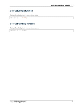 Ring Documentation, Release 1.17
6.12 GetString() function
Get input from the keyboard - return value as string
getstring() ---> string
6.13 GetNumber() function
Get input from the keyboard - return value as number
getnumber() ---> number
6.12. GetString() function 53
 