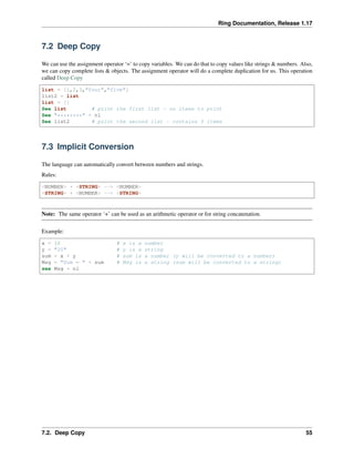 Ring Documentation, Release 1.17
7.2 Deep Copy
We can use the assignment operator ‘=’ to copy variables. We can do that to copy values like strings & numbers. Also,
we can copy complete lists & objects. The assignment operator will do a complete duplication for us. This operation
called Deep Copy
list = [1,2,3,"four","five"]
list2 = list
list = []
See list # print the first list - no items to print
See "********" + nl
See list2 # print the second list - contains 5 items
7.3 Implicit Conversion
The language can automatically convert between numbers and strings.
Rules:
<NUMBER> + <STRING> --> <NUMBER>
<STRING> + <NUMBER> --> <STRING>
Note: The same operator ‘+’ can be used as an arithmetic operator or for string concatenation.
Example:
x = 10 # x is a number
y = "20" # y is a string
sum = x + y # sum is a number (y will be converted to a number)
Msg = "Sum = " + sum # Msg is a string (sum will be converted to a string)
see Msg + nl
7.2. Deep Copy 55
 