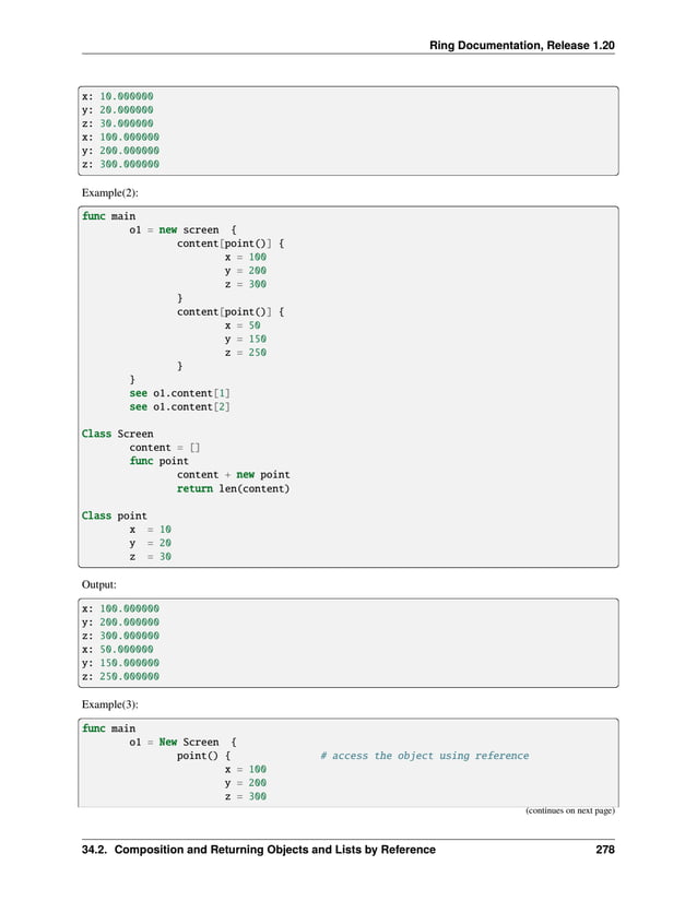 Ring Documentation, Release 1.20
x: 10.000000
y: 20.000000
z: 30.000000
x: 100.000000
y: 200.000000
z: 300.000000
Example(2):
func main
o1 = new screen {
content[point()] {
x = 100
y = 200
z = 300
}
content[point()] {
x = 50
y = 150
z = 250
}
}
see o1.content[1]
see o1.content[2]
Class Screen
content = []
func point
content + new point
return len(content)
Class point
x = 10
y = 20
z = 30
Output:
x: 100.000000
y: 200.000000
z: 300.000000
x: 50.000000
y: 150.000000
z: 250.000000
Example(3):
func main
o1 = New Screen {
point() { # access the object using reference
x = 100
y = 200
z = 300
(continues on next page)
34.2. Composition and Returning Objects and Lists by Reference 278
 