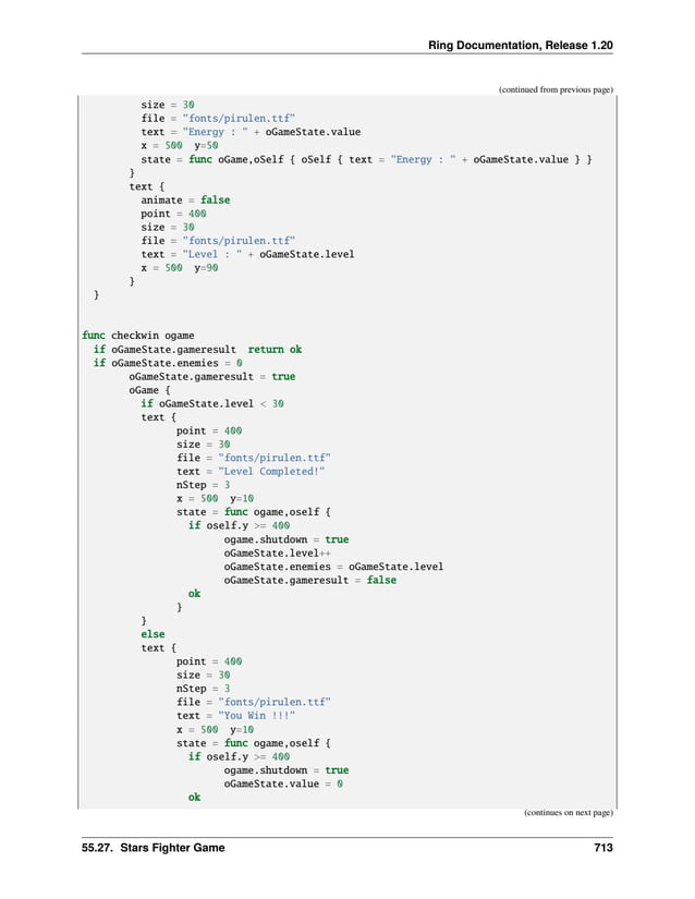 Ring Documentation, Release 1.20
(continued from previous page)
size = 30
file = "fonts/pirulen.ttf"
text = "Energy : " + oGameState.value
x = 500 y=50
state = func oGame,oSelf { oSelf { text = "Energy : " + oGameState.value } }
}
text {
animate = false
point = 400
size = 30
file = "fonts/pirulen.ttf"
text = "Level : " + oGameState.level
x = 500 y=90
}
}
func checkwin ogame
if oGameState.gameresult return ok
if oGameState.enemies = 0
oGameState.gameresult = true
oGame {
if oGameState.level < 30
text {
point = 400
size = 30
file = "fonts/pirulen.ttf"
text = "Level Completed!"
nStep = 3
x = 500 y=10
state = func ogame,oself {
if oself.y >= 400
ogame.shutdown = true
oGameState.level++
oGameState.enemies = oGameState.level
oGameState.gameresult = false
ok
}
}
else
text {
point = 400
size = 30
nStep = 3
file = "fonts/pirulen.ttf"
text = "You Win !!!"
x = 500 y=10
state = func ogame,oself {
if oself.y >= 400
ogame.shutdown = true
oGameState.value = 0
ok
(continues on next page)
55.27. Stars Fighter Game 713
 
