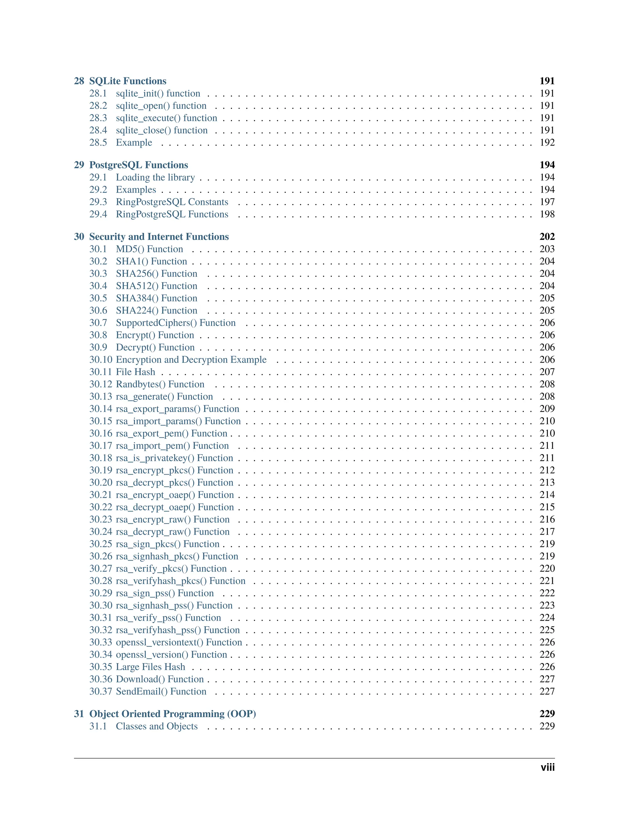 28 SQLite Functions 191 28.1 sqlite_init() function . . . . . . . . . . . . . . . . . . . . . . . . . . . . . . . . . . . . . . . . . . . 191 28.2 sqlite_open() function . . . . . . . . . . . . . . . . . . . . . . . . . . . . . . . . . . . . . . . . . . 191 28.3 sqlite_execute() function . . . . . . . . . . . . . . . . . . . . . . . . . . . . . . . . . . . . . . . . . 191 28.4 sqlite_close() function . . . . . . . . . . . . . . . . . . . . . . . . . . . . . . . . . . . . . . . . . . 191 28.5 Example . . . . . . . . . . . . . . . . . . . . . . . . . . . . . . . . . . . . . . . . . . . . . . . . . 192 29 PostgreSQL Functions 194 29.1 Loading the library . . . . . . . . . . . . . . . . . . . . . . . . . . . . . . . . . . . . . . . . . . . . 194 29.2 Examples . . . . . . . . . . . . . . . . . . . . . . . . . . . . . . . . . . . . . . . . . . . . . . . . . 194 29.3 RingPostgreSQL Constants . . . . . . . . . . . . . . . . . . . . . . . . . . . . . . . . . . . . . . . 197 29.4 RingPostgreSQL Functions . . . . . . . . . . . . . . . . . . . . . . . . . . . . . . . . . . . . . . . 198 30 Security and Internet Functions 202 30.1 MD5() Function . . . . . . . . . . . . . . . . . . . . . . . . . . . . . . . . . . . . . . . . . . . . . 203 30.2 SHA1() Function . . . . . . . . . . . . . . . . . . . . . . . . . . . . . . . . . . . . . . . . . . . . . 204 30.3 SHA256() Function . . . . . . . . . . . . . . . . . . . . . . . . . . . . . . . . . . . . . . . . . . . 204 30.4 SHA512() Function . . . . . . . . . . . . . . . . . . . . . . . . . . . . . . . . . . . . . . . . . . . 204 30.5 SHA384() Function . . . . . . . . . . . . . . . . . . . . . . . . . . . . . . . . . . . . . . . . . . . 205 30.6 SHA224() Function . . . . . . . . . . . . . . . . . . . . . . . . . . . . . . . . . . . . . . . . . . . 205 30.7 SupportedCiphers() Function . . . . . . . . . . . . . . . . . . . . . . . . . . . . . . . . . . . . . . 206 30.8 Encrypt() Function . . . . . . . . . . . . . . . . . . . . . . . . . . . . . . . . . . . . . . . . . . . . 206 30.9 Decrypt() Function . . . . . . . . . . . . . . . . . . . . . . . . . . . . . . . . . . . . . . . . . . . . 206 30.10 Encryption and Decryption Example . . . . . . . . . . . . . . . . . . . . . . . . . . . . . . . . . . 206 30.11 File Hash . . . . . . . . . . . . . . . . . . . . . . . . . . . . . . . . . . . . . . . . . . . . . . . . . 207 30.12 Randbytes() Function . . . . . . . . . . . . . . . . . . . . . . . . . . . . . . . . . . . . . . . . . . 208 30.13 rsa_generate() Function . . . . . . . . . . . . . . . . . . . . . . . . . . . . . . . . . . . . . . . . . 208 30.14 rsa_export_params() Function . . . . . . . . . . . . . . . . . . . . . . . . . . . . . . . . . . . . . . 209 30.15 rsa_import_params() Function . . . . . . . . . . . . . . . . . . . . . . . . . . . . . . . . . . . . . . 210 30.16 rsa_export_pem() Function . . . . . . . . . . . . . . . . . . . . . . . . . . . . . . . . . . . . . . . . 210 30.17 rsa_import_pem() Function . . . . . . . . . . . . . . . . . . . . . . . . . . . . . . . . . . . . . . . 211 30.18 rsa_is_privatekey() Function . . . . . . . . . . . . . . . . . . . . . . . . . . . . . . . . . . . . . . . 211 30.19 rsa_encrypt_pkcs() Function . . . . . . . . . . . . . . . . . . . . . . . . . . . . . . . . . . . . . . . 212 30.20 rsa_decrypt_pkcs() Function . . . . . . . . . . . . . . . . . . . . . . . . . . . . . . . . . . . . . . . 213 30.21 rsa_encrypt_oaep() Function . . . . . . . . . . . . . . . . . . . . . . . . . . . . . . . . . . . . . . . 214 30.22 rsa_decrypt_oaep() Function . . . . . . . . . . . . . . . . . . . . . . . . . . . . . . . . . . . . . . . 215 30.23 rsa_encrypt_raw() Function . . . . . . . . . . . . . . . . . . . . . . . . . . . . . . . . . . . . . . . 216 30.24 rsa_decrypt_raw() Function . . . . . . . . . . . . . . . . . . . . . . . . . . . . . . . . . . . . . . . 217 30.25 rsa_sign_pkcs() Function . . . . . . . . . . . . . . . . . . . . . . . . . . . . . . . . . . . . . . . . . 219 30.26 rsa_signhash_pkcs() Function . . . . . . . . . . . . . . . . . . . . . . . . . . . . . . . . . . . . . . 219 30.27 rsa_verify_pkcs() Function . . . . . . . . . . . . . . . . . . . . . . . . . . . . . . . . . . . . . . . . 220 30.28 rsa_verifyhash_pkcs() Function . . . . . . . . . . . . . . . . . . . . . . . . . . . . . . . . . . . . . 221 30.29 rsa_sign_pss() Function . . . . . . . . . . . . . . . . . . . . . . . . . . . . . . . . . . . . . . . . . 222 30.30 rsa_signhash_pss() Function . . . . . . . . . . . . . . . . . . . . . . . . . . . . . . . . . . . . . . . 223 30.31 rsa_verify_pss() Function . . . . . . . . . . . . . . . . . . . . . . . . . . . . . . . . . . . . . . . . 224 30.32 rsa_verifyhash_pss() Function . . . . . . . . . . . . . . . . . . . . . . . . . . . . . . . . . . . . . . 225 30.33 openssl_versiontext() Function . . . . . . . . . . . . . . . . . . . . . . . . . . . . . . . . . . . . . . 226 30.34 openssl_version() Function . . . . . . . . . . . . . . . . . . . . . . . . . . . . . . . . . . . . . . . . 226 30.35 Large Files Hash . . . . . . . . . . . . . . . . . . . . . . . . . . . . . . . . . . . . . . . . . . . . . 226 30.36 Download() Function . . . . . . . . . . . . . . . . . . . . . . . . . . . . . . . . . . . . . . . . . . . 227 30.37 SendEmail() Function . . . . . . . . . . . . . . . . . . . . . . . . . . . . . . . . . . . . . . . . . . 227 31 Object Oriented Programming (OOP) 229 31.1 Classes and Objects . . . . . . . . . . . . . . . . . . . . . . . . . . . . . . . . . . . . . . . . . . . 229 viii 