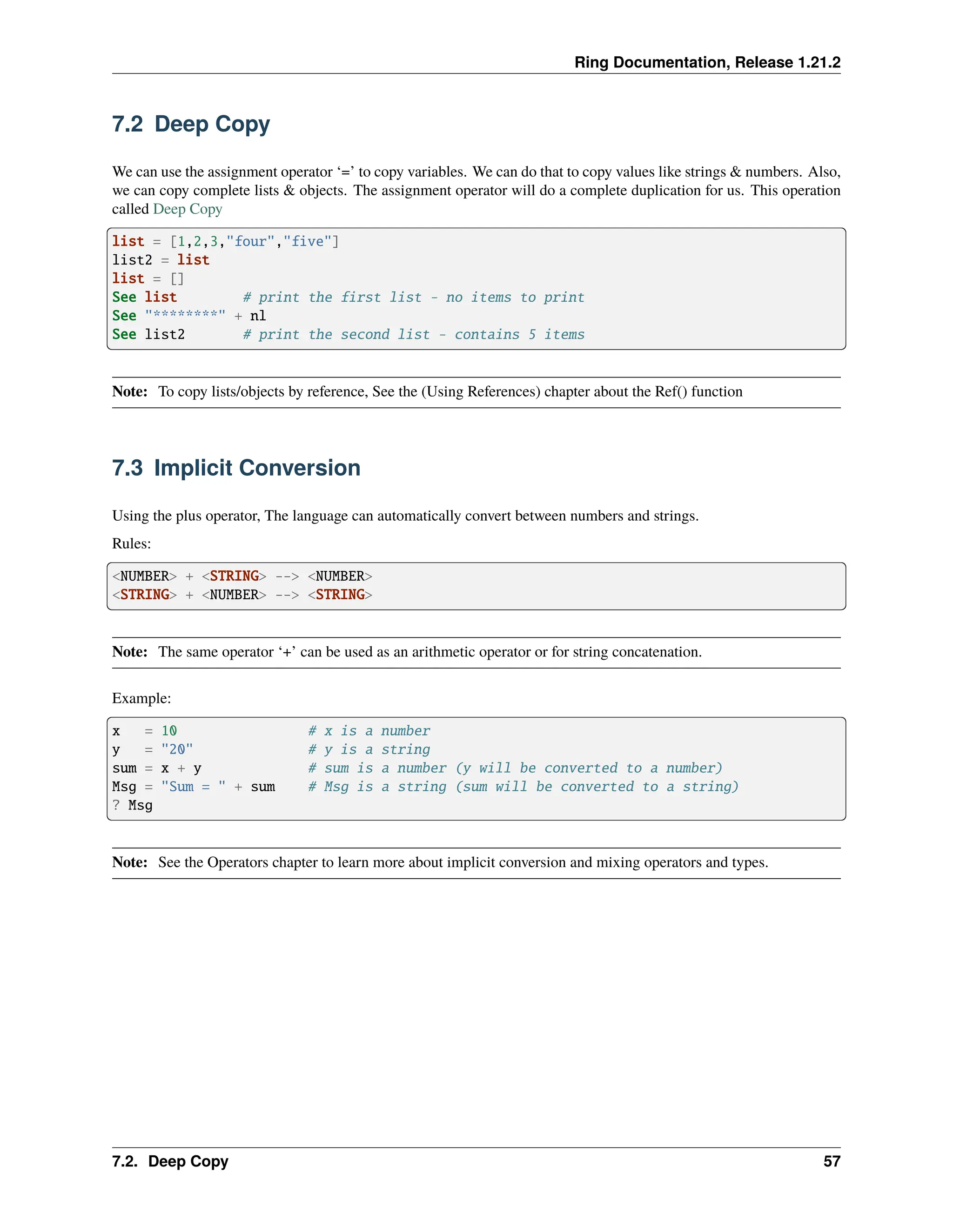 Ring Documentation, Release 1.21.2 7.2 Deep Copy We can use the assignment operator ‘=’ to copy variables. We can do that to copy values like strings & numbers. Also, we can copy complete lists & objects. The assignment operator will do a complete duplication for us. This operation called Deep Copy list = [1,2,3,"four","five"] list2 = list list = [] See list # print the first list - no items to print See "********" + nl See list2 # print the second list - contains 5 items Note: To copy lists/objects by reference, See the (Using References) chapter about the Ref() function 7.3 Implicit Conversion Using the plus operator, The language can automatically convert between numbers and strings. Rules: <NUMBER> + <STRING> --> <NUMBER> <STRING> + <NUMBER> --> <STRING> Note: The same operator ‘+’ can be used as an arithmetic operator or for string concatenation. Example: x = 10 # x is a number y = "20" # y is a string sum = x + y # sum is a number (y will be converted to a number) Msg = "Sum = " + sum # Msg is a string (sum will be converted to a string) ? Msg Note: See the Operators chapter to learn more about implicit conversion and mixing operators and types. 7.2. Deep Copy 57 