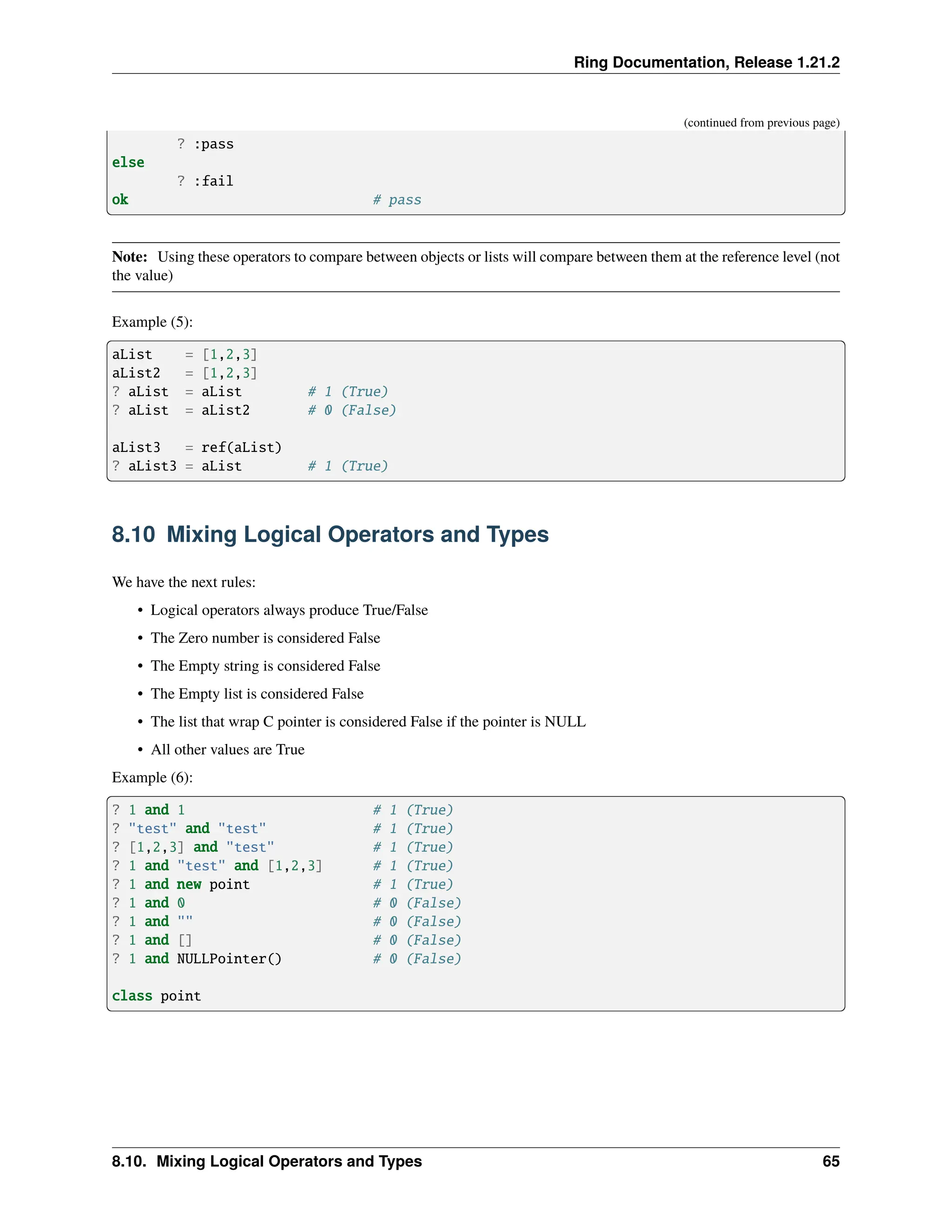 Ring Documentation, Release 1.21.2 (continued from previous page) ? :pass else ? :fail ok # pass Note: Using these operators to compare between objects or lists will compare between them at the reference level (not the value) Example (5): aList = [1,2,3] aList2 = [1,2,3] ? aList = aList # 1 (True) ? aList = aList2 # 0 (False) aList3 = ref(aList) ? aList3 = aList # 1 (True) 8.10 Mixing Logical Operators and Types We have the next rules: • Logical operators always produce True/False • The Zero number is considered False • The Empty string is considered False • The Empty list is considered False • The list that wrap C pointer is considered False if the pointer is NULL • All other values are True Example (6): ? 1 and 1 # 1 (True) ? "test" and "test" # 1 (True) ? [1,2,3] and "test" # 1 (True) ? 1 and "test" and [1,2,3] # 1 (True) ? 1 and new point # 1 (True) ? 1 and 0 # 0 (False) ? 1 and "" # 0 (False) ? 1 and [] # 0 (False) ? 1 and NULLPointer() # 0 (False) class point 8.10. Mixing Logical Operators and Types 65 