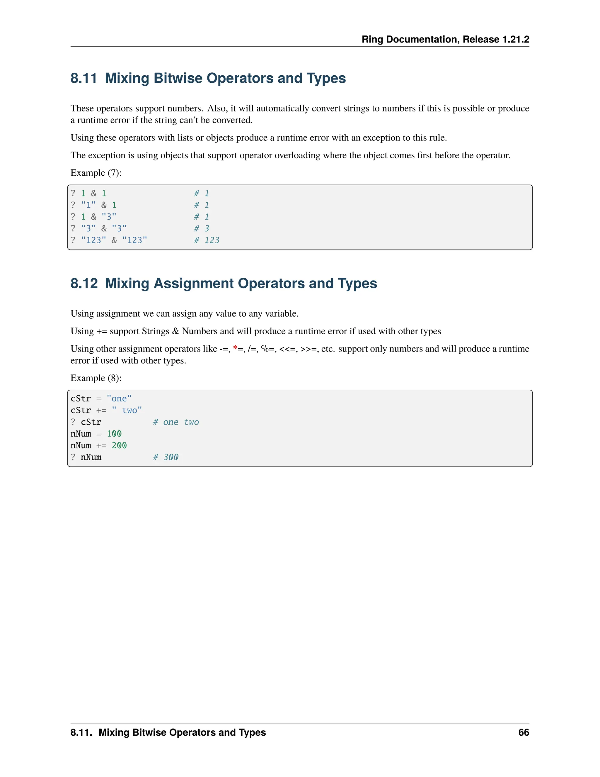 Ring Documentation, Release 1.21.2 8.11 Mixing Bitwise Operators and Types These operators support numbers. Also, it will automatically convert strings to numbers if this is possible or produce a runtime error if the string can’t be converted. Using these operators with lists or objects produce a runtime error with an exception to this rule. The exception is using objects that support operator overloading where the object comes first before the operator. Example (7): ? 1 & 1 # 1 ? "1" & 1 # 1 ? 1 & "3" # 1 ? "3" & "3" # 3 ? "123" & "123" # 123 8.12 Mixing Assignment Operators and Types Using assignment we can assign any value to any variable. Using += support Strings & Numbers and will produce a runtime error if used with other types Using other assignment operators like -=, *=, /=, %=, <<=, >>=, etc. support only numbers and will produce a runtime error if used with other types. Example (8): cStr = "one" cStr += " two" ? cStr # one two nNum = 100 nNum += 200 ? nNum # 300 8.11. Mixing Bitwise Operators and Types 66 