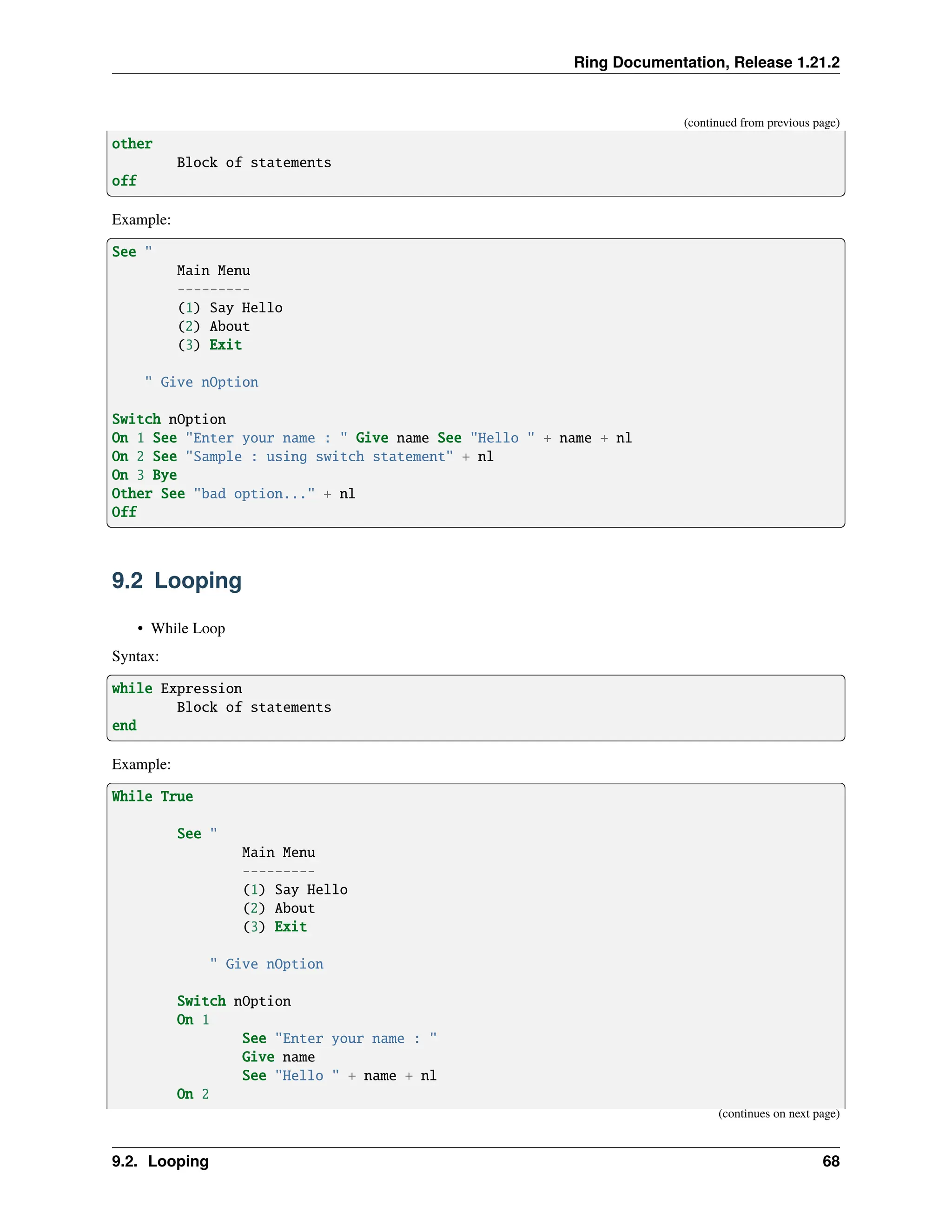 Ring Documentation, Release 1.21.2 (continued from previous page) other Block of statements off Example: See " Main Menu --------- (1) Say Hello (2) About (3) Exit " Give nOption Switch nOption On 1 See "Enter your name : " Give name See "Hello " + name + nl On 2 See "Sample : using switch statement" + nl On 3 Bye Other See "bad option..." + nl Off 9.2 Looping • While Loop Syntax: while Expression Block of statements end Example: While True See " Main Menu --------- (1) Say Hello (2) About (3) Exit " Give nOption Switch nOption On 1 See "Enter your name : " Give name See "Hello " + name + nl On 2 (continues on next page) 9.2. Looping 68 