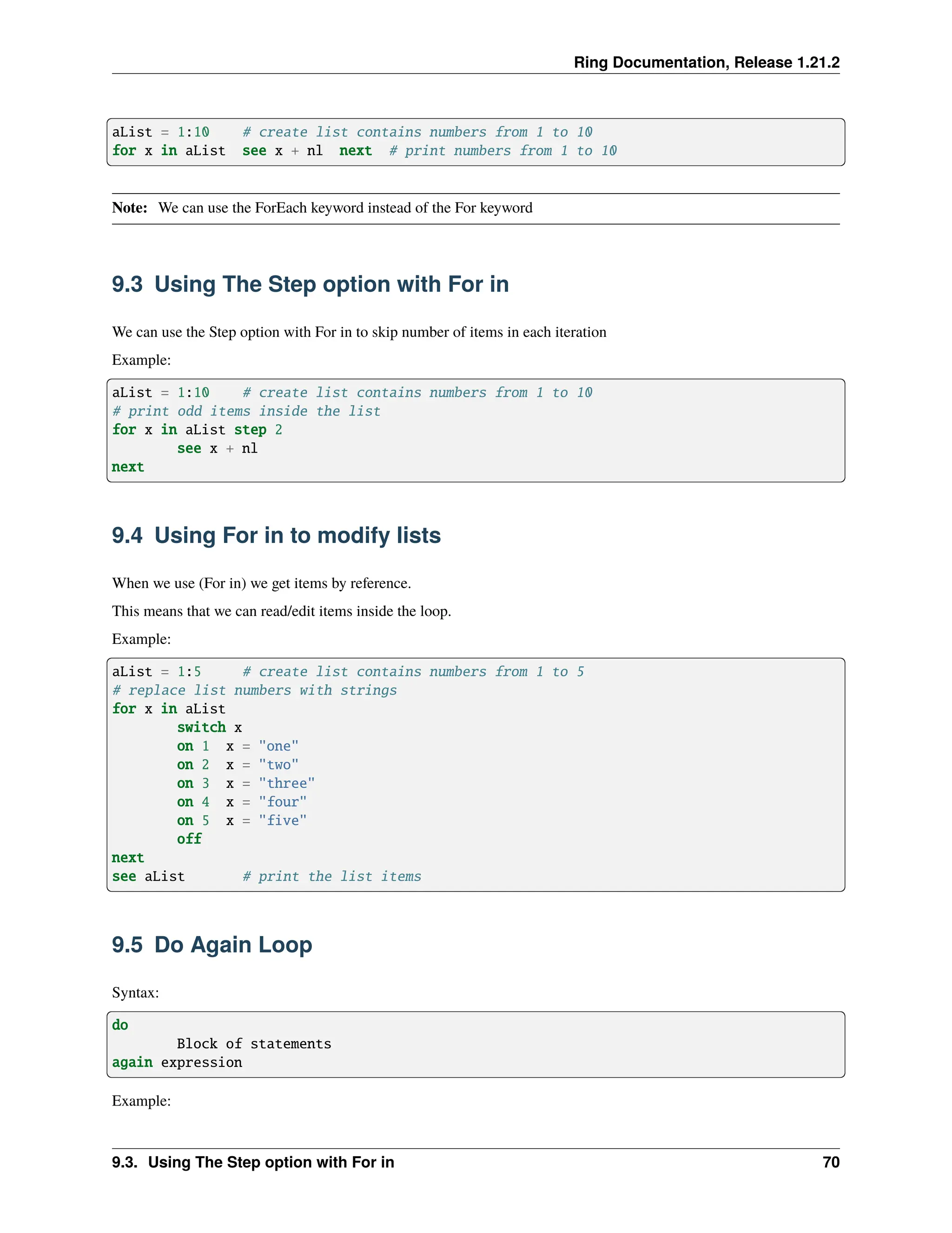 Ring Documentation, Release 1.21.2 aList = 1:10 # create list contains numbers from 1 to 10 for x in aList see x + nl next # print numbers from 1 to 10 Note: We can use the ForEach keyword instead of the For keyword 9.3 Using The Step option with For in We can use the Step option with For in to skip number of items in each iteration Example: aList = 1:10 # create list contains numbers from 1 to 10 # print odd items inside the list for x in aList step 2 see x + nl next 9.4 Using For in to modify lists When we use (For in) we get items by reference. This means that we can read/edit items inside the loop. Example: aList = 1:5 # create list contains numbers from 1 to 5 # replace list numbers with strings for x in aList switch x on 1 x = "one" on 2 x = "two" on 3 x = "three" on 4 x = "four" on 5 x = "five" off next see aList # print the list items 9.5 Do Again Loop Syntax: do Block of statements again expression Example: 9.3. Using The Step option with For in 70 