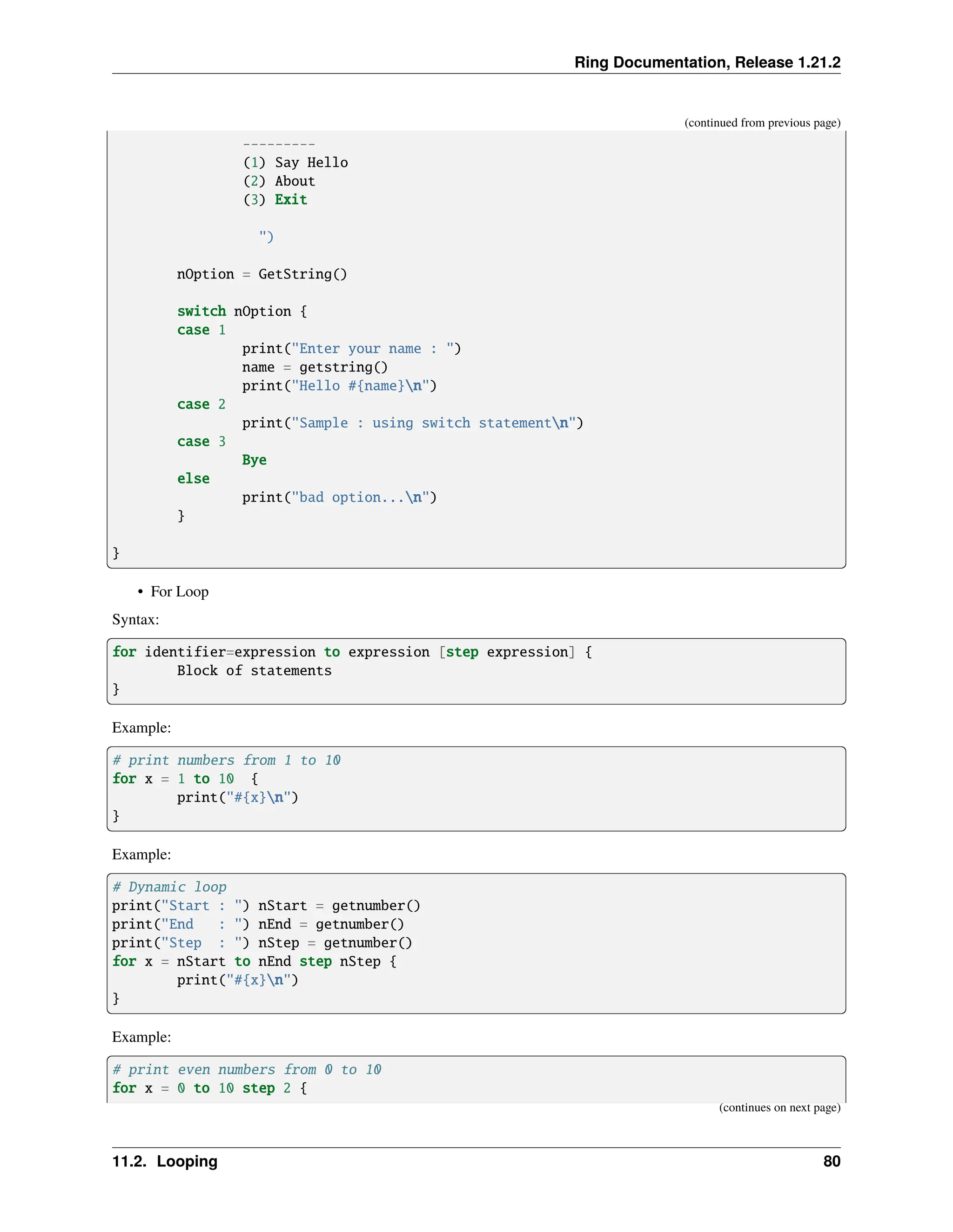 Ring Documentation, Release 1.21.2 (continued from previous page) --------- (1) Say Hello (2) About (3) Exit ") nOption = GetString() switch nOption { case 1 print("Enter your name : ") name = getstring() print("Hello #{name}n") case 2 print("Sample : using switch statementn") case 3 Bye else print("bad option...n") } } • For Loop Syntax: for identifier=expression to expression [step expression] { Block of statements } Example: # print numbers from 1 to 10 for x = 1 to 10 { print("#{x}n") } Example: # Dynamic loop print("Start : ") nStart = getnumber() print("End : ") nEnd = getnumber() print("Step : ") nStep = getnumber() for x = nStart to nEnd step nStep { print("#{x}n") } Example: # print even numbers from 0 to 10 for x = 0 to 10 step 2 { (continues on next page) 11.2. Looping 80 