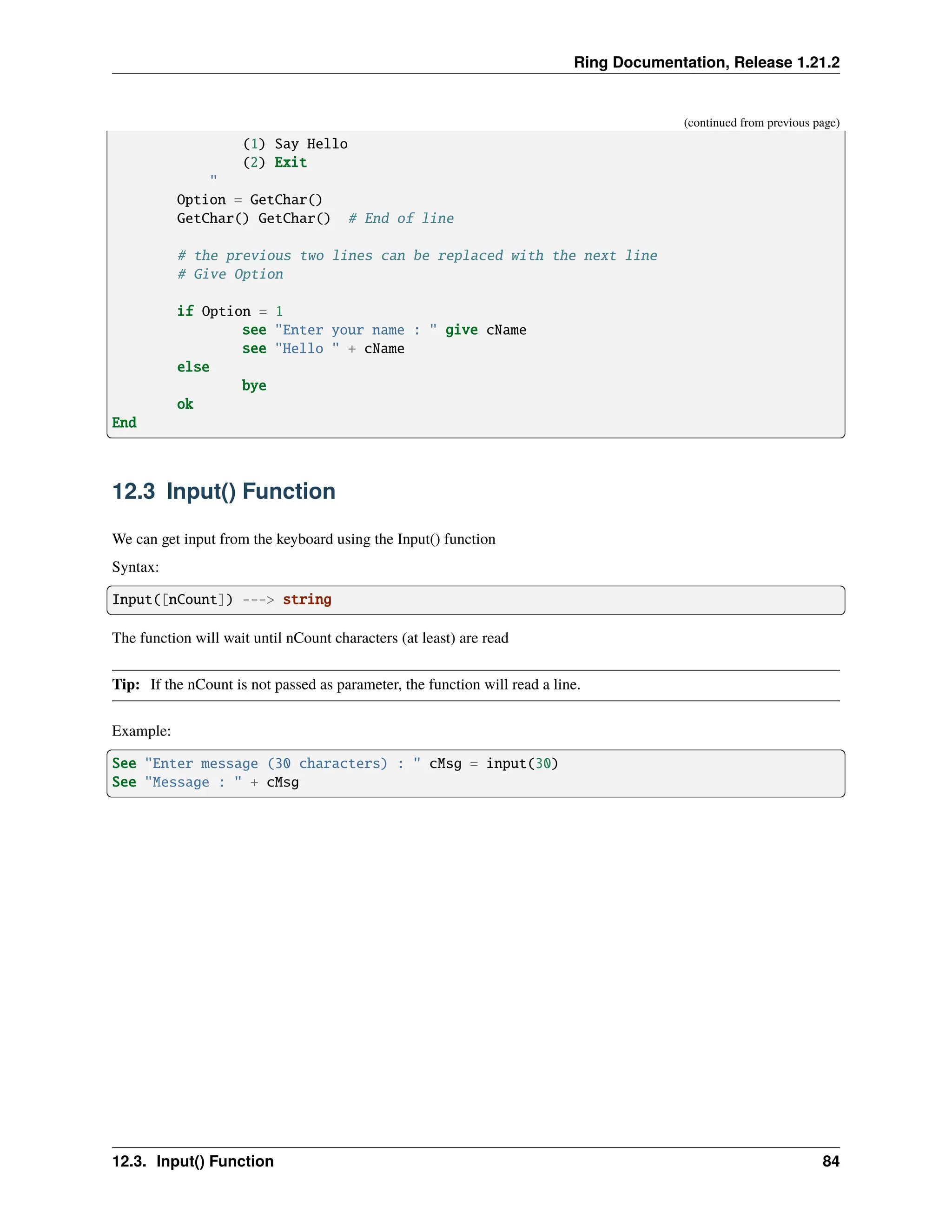 Ring Documentation, Release 1.21.2 (continued from previous page) (1) Say Hello (2) Exit " Option = GetChar() GetChar() GetChar() # End of line # the previous two lines can be replaced with the next line # Give Option if Option = 1 see "Enter your name : " give cName see "Hello " + cName else bye ok End 12.3 Input() Function We can get input from the keyboard using the Input() function Syntax: Input([nCount]) ---> string The function will wait until nCount characters (at least) are read Tip: If the nCount is not passed as parameter, the function will read a line. Example: See "Enter message (30 characters) : " cMsg = input(30) See "Message : " + cMsg 12.3. Input() Function 84 