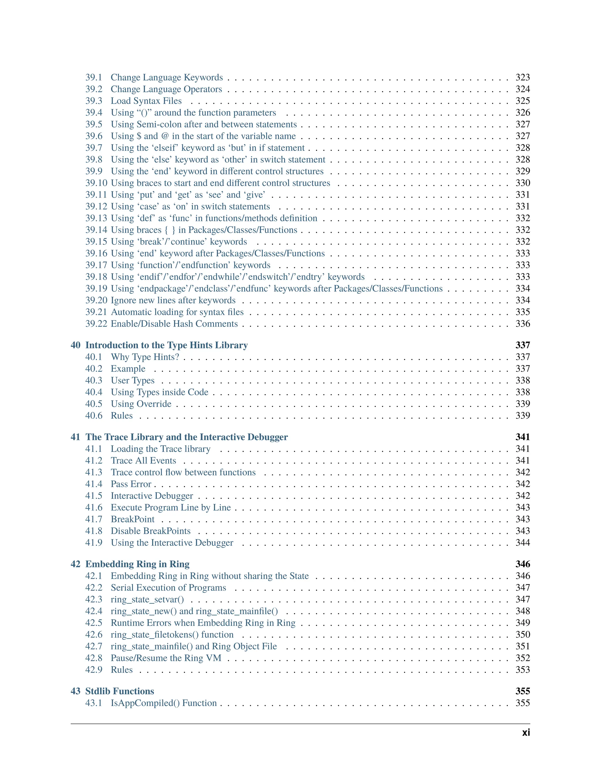 39.1 Change Language Keywords . . . . . . . . . . . . . . . . . . . . . . . . . . . . . . . . . . . . . . . 323 39.2 Change Language Operators . . . . . . . . . . . . . . . . . . . . . . . . . . . . . . . . . . . . . . . 324 39.3 Load Syntax Files . . . . . . . . . . . . . . . . . . . . . . . . . . . . . . . . . . . . . . . . . . . . 325 39.4 Using “()” around the function parameters . . . . . . . . . . . . . . . . . . . . . . . . . . . . . . . 326 39.5 Using Semi-colon after and between statements . . . . . . . . . . . . . . . . . . . . . . . . . . . . . 327 39.6 Using $ and @ in the start of the variable name . . . . . . . . . . . . . . . . . . . . . . . . . . . . . 327 39.7 Using the ‘elseif’ keyword as ‘but’ in if statement . . . . . . . . . . . . . . . . . . . . . . . . . . . . 328 39.8 Using the ‘else’ keyword as ‘other’ in switch statement . . . . . . . . . . . . . . . . . . . . . . . . . 328 39.9 Using the ‘end’ keyword in different control structures . . . . . . . . . . . . . . . . . . . . . . . . . 329 39.10 Using braces to start and end different control structures . . . . . . . . . . . . . . . . . . . . . . . . 330 39.11 Using ‘put’ and ‘get’ as ‘see’ and ‘give’ . . . . . . . . . . . . . . . . . . . . . . . . . . . . . . . . . 331 39.12 Using ‘case’ as ‘on’ in switch statements . . . . . . . . . . . . . . . . . . . . . . . . . . . . . . . . 331 39.13 Using ‘def’ as ‘func’ in functions/methods definition . . . . . . . . . . . . . . . . . . . . . . . . . . 332 39.14 Using braces { } in Packages/Classes/Functions . . . . . . . . . . . . . . . . . . . . . . . . . . . . . 332 39.15 Using ‘break’/’continue’ keywords . . . . . . . . . . . . . . . . . . . . . . . . . . . . . . . . . . . 332 39.16 Using ‘end’ keyword after Packages/Classes/Functions . . . . . . . . . . . . . . . . . . . . . . . . . 333 39.17 Using ‘function’/’endfunction’ keywords . . . . . . . . . . . . . . . . . . . . . . . . . . . . . . . . 333 39.18 Using ‘endif’/’endfor’/’endwhile’/’endswitch’/’endtry’ keywords . . . . . . . . . . . . . . . . . . . 333 39.19 Using ‘endpackage’/’endclass’/’endfunc’ keywords after Packages/Classes/Functions . . . . . . . . . 334 39.20 Ignore new lines after keywords . . . . . . . . . . . . . . . . . . . . . . . . . . . . . . . . . . . . . 334 39.21 Automatic loading for syntax files . . . . . . . . . . . . . . . . . . . . . . . . . . . . . . . . . . . . 335 39.22 Enable/Disable Hash Comments . . . . . . . . . . . . . . . . . . . . . . . . . . . . . . . . . . . . . 336 40 Introduction to the Type Hints Library 337 40.1 Why Type Hints? . . . . . . . . . . . . . . . . . . . . . . . . . . . . . . . . . . . . . . . . . . . . . 337 40.2 Example . . . . . . . . . . . . . . . . . . . . . . . . . . . . . . . . . . . . . . . . . . . . . . . . . 337 40.3 User Types . . . . . . . . . . . . . . . . . . . . . . . . . . . . . . . . . . . . . . . . . . . . . . . . 338 40.4 Using Types inside Code . . . . . . . . . . . . . . . . . . . . . . . . . . . . . . . . . . . . . . . . . 338 40.5 Using Override . . . . . . . . . . . . . . . . . . . . . . . . . . . . . . . . . . . . . . . . . . . . . . 339 40.6 Rules . . . . . . . . . . . . . . . . . . . . . . . . . . . . . . . . . . . . . . . . . . . . . . . . . . . 339 41 The Trace Library and the Interactive Debugger 341 41.1 Loading the Trace library . . . . . . . . . . . . . . . . . . . . . . . . . . . . . . . . . . . . . . . . 341 41.2 Trace All Events . . . . . . . . . . . . . . . . . . . . . . . . . . . . . . . . . . . . . . . . . . . . . 341 41.3 Trace control flow between functions . . . . . . . . . . . . . . . . . . . . . . . . . . . . . . . . . . 342 41.4 Pass Error . . . . . . . . . . . . . . . . . . . . . . . . . . . . . . . . . . . . . . . . . . . . . . . . . 342 41.5 Interactive Debugger . . . . . . . . . . . . . . . . . . . . . . . . . . . . . . . . . . . . . . . . . . . 342 41.6 Execute Program Line by Line . . . . . . . . . . . . . . . . . . . . . . . . . . . . . . . . . . . . . . 343 41.7 BreakPoint . . . . . . . . . . . . . . . . . . . . . . . . . . . . . . . . . . . . . . . . . . . . . . . . 343 41.8 Disable BreakPoints . . . . . . . . . . . . . . . . . . . . . . . . . . . . . . . . . . . . . . . . . . . 343 41.9 Using the Interactive Debugger . . . . . . . . . . . . . . . . . . . . . . . . . . . . . . . . . . . . . 344 42 Embedding Ring in Ring 346 42.1 Embedding Ring in Ring without sharing the State . . . . . . . . . . . . . . . . . . . . . . . . . . . 346 42.2 Serial Execution of Programs . . . . . . . . . . . . . . . . . . . . . . . . . . . . . . . . . . . . . . 347 42.3 ring_state_setvar() . . . . . . . . . . . . . . . . . . . . . . . . . . . . . . . . . . . . . . . . . . . . 347 42.4 ring_state_new() and ring_state_mainfile() . . . . . . . . . . . . . . . . . . . . . . . . . . . . . . . 348 42.5 Runtime Errors when Embedding Ring in Ring . . . . . . . . . . . . . . . . . . . . . . . . . . . . . 349 42.6 ring_state_filetokens() function . . . . . . . . . . . . . . . . . . . . . . . . . . . . . . . . . . . . . 350 42.7 ring_state_mainfile() and Ring Object File . . . . . . . . . . . . . . . . . . . . . . . . . . . . . . . 351 42.8 Pause/Resume the Ring VM . . . . . . . . . . . . . . . . . . . . . . . . . . . . . . . . . . . . . . . 352 42.9 Rules . . . . . . . . . . . . . . . . . . . . . . . . . . . . . . . . . . . . . . . . . . . . . . . . . . . 353 43 Stdlib Functions 355 43.1 IsAppCompiled() Function . . . . . . . . . . . . . . . . . . . . . . . . . . . . . . . . . . . . . . . . 355 xi 