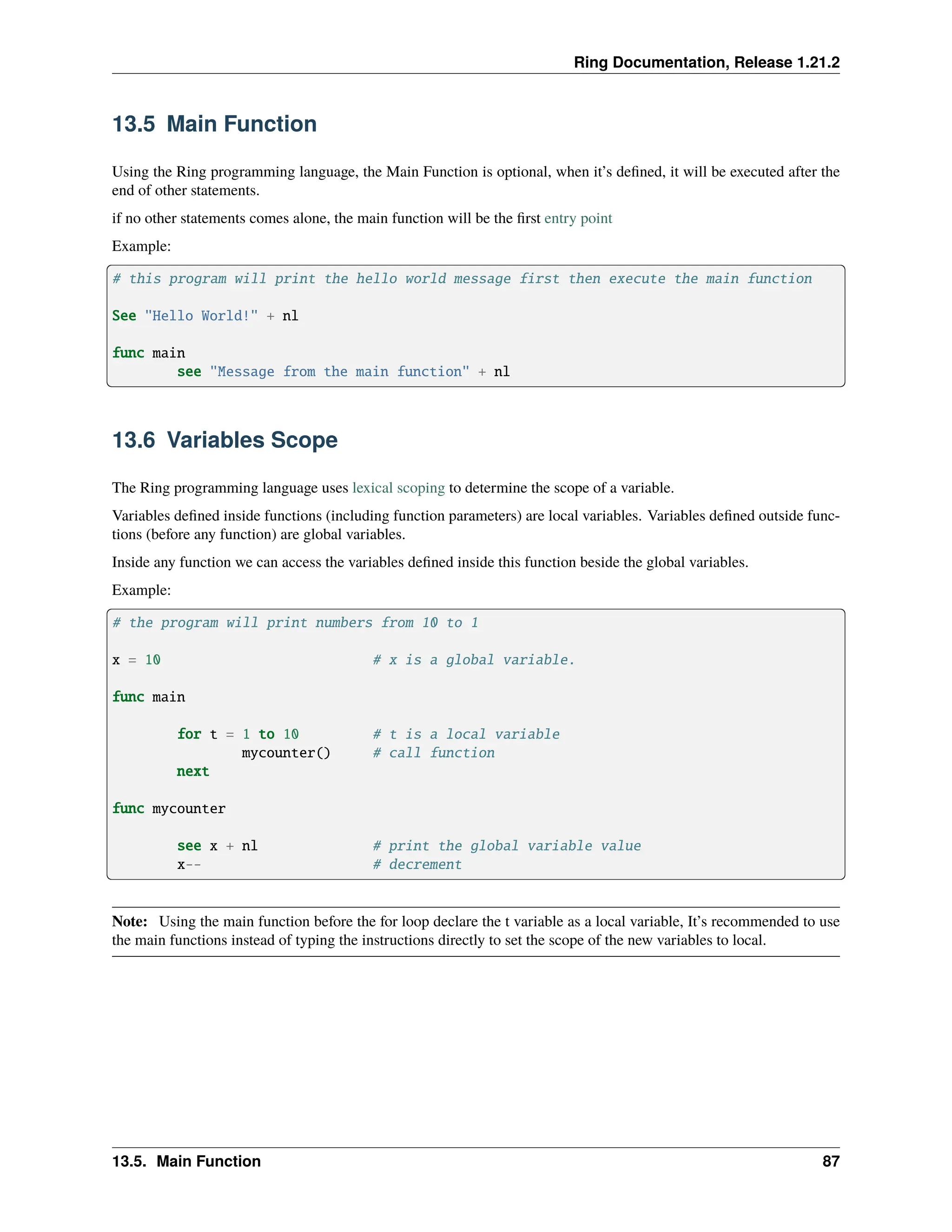 Ring Documentation, Release 1.21.2 13.5 Main Function Using the Ring programming language, the Main Function is optional, when it’s defined, it will be executed after the end of other statements. if no other statements comes alone, the main function will be the first entry point Example: # this program will print the hello world message first then execute the main function See "Hello World!" + nl func main see "Message from the main function" + nl 13.6 Variables Scope The Ring programming language uses lexical scoping to determine the scope of a variable. Variables defined inside functions (including function parameters) are local variables. Variables defined outside func- tions (before any function) are global variables. Inside any function we can access the variables defined inside this function beside the global variables. Example: # the program will print numbers from 10 to 1 x = 10 # x is a global variable. func main for t = 1 to 10 # t is a local variable mycounter() # call function next func mycounter see x + nl # print the global variable value x-- # decrement Note: Using the main function before the for loop declare the t variable as a local variable, It’s recommended to use the main functions instead of typing the instructions directly to set the scope of the new variables to local. 13.5. Main Function 87 