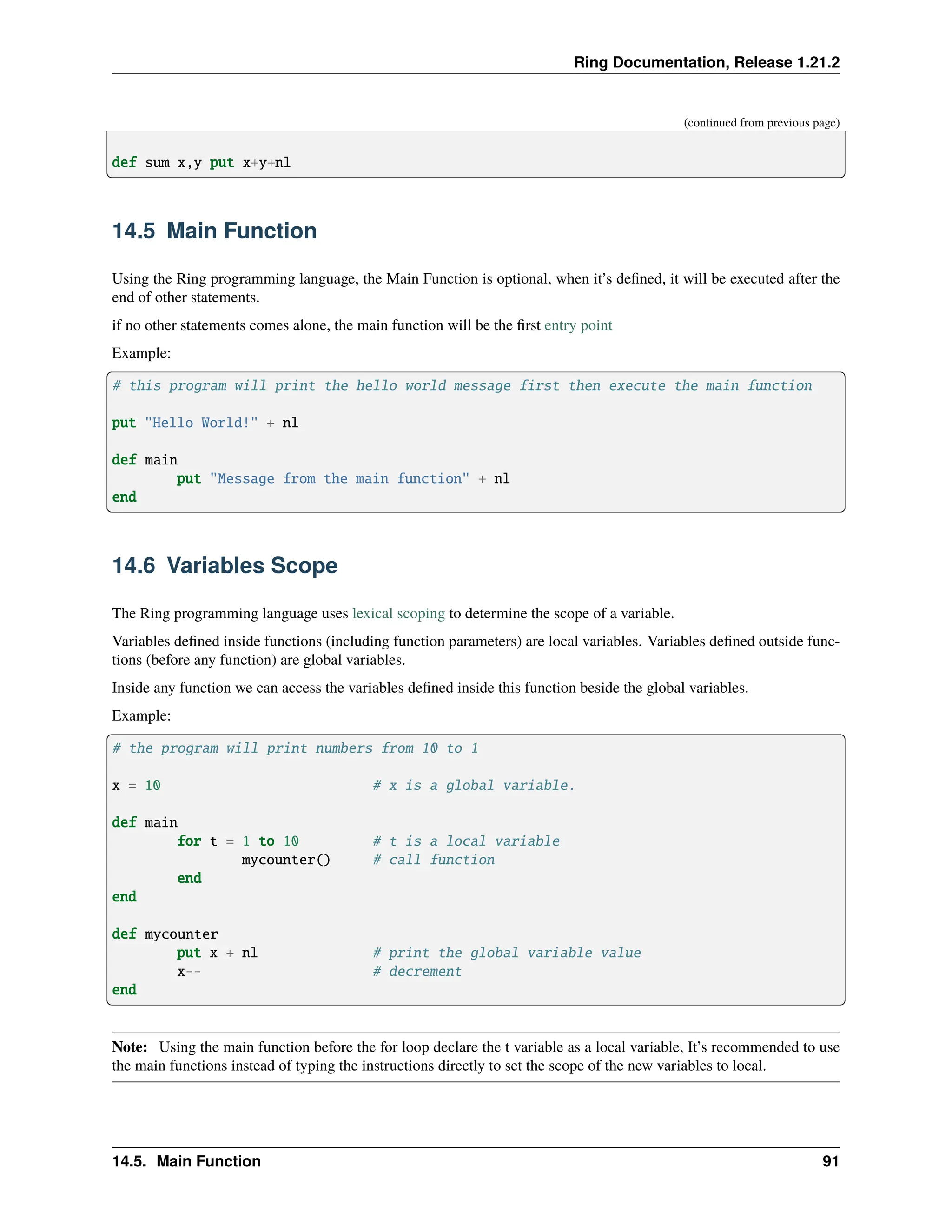 Ring Documentation, Release 1.21.2 (continued from previous page) def sum x,y put x+y+nl 14.5 Main Function Using the Ring programming language, the Main Function is optional, when it’s defined, it will be executed after the end of other statements. if no other statements comes alone, the main function will be the first entry point Example: # this program will print the hello world message first then execute the main function put "Hello World!" + nl def main put "Message from the main function" + nl end 14.6 Variables Scope The Ring programming language uses lexical scoping to determine the scope of a variable. Variables defined inside functions (including function parameters) are local variables. Variables defined outside func- tions (before any function) are global variables. Inside any function we can access the variables defined inside this function beside the global variables. Example: # the program will print numbers from 10 to 1 x = 10 # x is a global variable. def main for t = 1 to 10 # t is a local variable mycounter() # call function end end def mycounter put x + nl # print the global variable value x-- # decrement end Note: Using the main function before the for loop declare the t variable as a local variable, It’s recommended to use the main functions instead of typing the instructions directly to set the scope of the new variables to local. 14.5. Main Function 91 