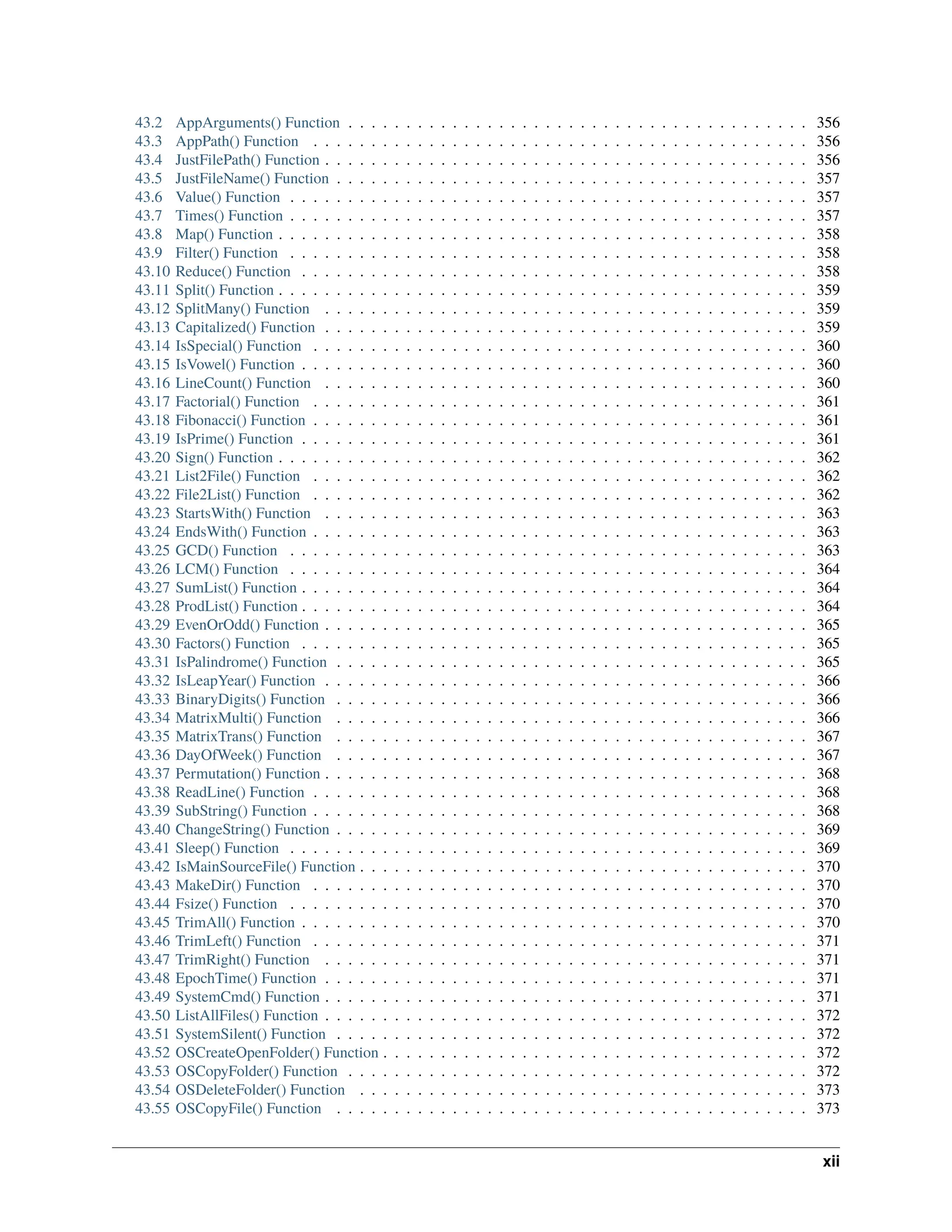 43.2 AppArguments() Function . . . . . . . . . . . . . . . . . . . . . . . . . . . . . . . . . . . . . . . . 356 43.3 AppPath() Function . . . . . . . . . . . . . . . . . . . . . . . . . . . . . . . . . . . . . . . . . . . 356 43.4 JustFilePath() Function . . . . . . . . . . . . . . . . . . . . . . . . . . . . . . . . . . . . . . . . . . 356 43.5 JustFileName() Function . . . . . . . . . . . . . . . . . . . . . . . . . . . . . . . . . . . . . . . . . 357 43.6 Value() Function . . . . . . . . . . . . . . . . . . . . . . . . . . . . . . . . . . . . . . . . . . . . . 357 43.7 Times() Function . . . . . . . . . . . . . . . . . . . . . . . . . . . . . . . . . . . . . . . . . . . . . 357 43.8 Map() Function . . . . . . . . . . . . . . . . . . . . . . . . . . . . . . . . . . . . . . . . . . . . . . 358 43.9 Filter() Function . . . . . . . . . . . . . . . . . . . . . . . . . . . . . . . . . . . . . . . . . . . . . 358 43.10 Reduce() Function . . . . . . . . . . . . . . . . . . . . . . . . . . . . . . . . . . . . . . . . . . . . 358 43.11 Split() Function . . . . . . . . . . . . . . . . . . . . . . . . . . . . . . . . . . . . . . . . . . . . . . 359 43.12 SplitMany() Function . . . . . . . . . . . . . . . . . . . . . . . . . . . . . . . . . . . . . . . . . . 359 43.13 Capitalized() Function . . . . . . . . . . . . . . . . . . . . . . . . . . . . . . . . . . . . . . . . . . 359 43.14 IsSpecial() Function . . . . . . . . . . . . . . . . . . . . . . . . . . . . . . . . . . . . . . . . . . . 360 43.15 IsVowel() Function . . . . . . . . . . . . . . . . . . . . . . . . . . . . . . . . . . . . . . . . . . . . 360 43.16 LineCount() Function . . . . . . . . . . . . . . . . . . . . . . . . . . . . . . . . . . . . . . . . . . 360 43.17 Factorial() Function . . . . . . . . . . . . . . . . . . . . . . . . . . . . . . . . . . . . . . . . . . . 361 43.18 Fibonacci() Function . . . . . . . . . . . . . . . . . . . . . . . . . . . . . . . . . . . . . . . . . . . 361 43.19 IsPrime() Function . . . . . . . . . . . . . . . . . . . . . . . . . . . . . . . . . . . . . . . . . . . . 361 43.20 Sign() Function . . . . . . . . . . . . . . . . . . . . . . . . . . . . . . . . . . . . . . . . . . . . . . 362 43.21 List2File() Function . . . . . . . . . . . . . . . . . . . . . . . . . . . . . . . . . . . . . . . . . . . 362 43.22 File2List() Function . . . . . . . . . . . . . . . . . . . . . . . . . . . . . . . . . . . . . . . . . . . 362 43.23 StartsWith() Function . . . . . . . . . . . . . . . . . . . . . . . . . . . . . . . . . . . . . . . . . . 363 43.24 EndsWith() Function . . . . . . . . . . . . . . . . . . . . . . . . . . . . . . . . . . . . . . . . . . . 363 43.25 GCD() Function . . . . . . . . . . . . . . . . . . . . . . . . . . . . . . . . . . . . . . . . . . . . . 363 43.26 LCM() Function . . . . . . . . . . . . . . . . . . . . . . . . . . . . . . . . . . . . . . . . . . . . . 364 43.27 SumList() Function . . . . . . . . . . . . . . . . . . . . . . . . . . . . . . . . . . . . . . . . . . . . 364 43.28 ProdList() Function . . . . . . . . . . . . . . . . . . . . . . . . . . . . . . . . . . . . . . . . . . . . 364 43.29 EvenOrOdd() Function . . . . . . . . . . . . . . . . . . . . . . . . . . . . . . . . . . . . . . . . . . 365 43.30 Factors() Function . . . . . . . . . . . . . . . . . . . . . . . . . . . . . . . . . . . . . . . . . . . . 365 43.31 IsPalindrome() Function . . . . . . . . . . . . . . . . . . . . . . . . . . . . . . . . . . . . . . . . . 365 43.32 IsLeapYear() Function . . . . . . . . . . . . . . . . . . . . . . . . . . . . . . . . . . . . . . . . . . 366 43.33 BinaryDigits() Function . . . . . . . . . . . . . . . . . . . . . . . . . . . . . . . . . . . . . . . . . 366 43.34 MatrixMulti() Function . . . . . . . . . . . . . . . . . . . . . . . . . . . . . . . . . . . . . . . . . 366 43.35 MatrixTrans() Function . . . . . . . . . . . . . . . . . . . . . . . . . . . . . . . . . . . . . . . . . 367 43.36 DayOfWeek() Function . . . . . . . . . . . . . . . . . . . . . . . . . . . . . . . . . . . . . . . . . 367 43.37 Permutation() Function . . . . . . . . . . . . . . . . . . . . . . . . . . . . . . . . . . . . . . . . . . 368 43.38 ReadLine() Function . . . . . . . . . . . . . . . . . . . . . . . . . . . . . . . . . . . . . . . . . . . 368 43.39 SubString() Function . . . . . . . . . . . . . . . . . . . . . . . . . . . . . . . . . . . . . . . . . . . 368 43.40 ChangeString() Function . . . . . . . . . . . . . . . . . . . . . . . . . . . . . . . . . . . . . . . . . 369 43.41 Sleep() Function . . . . . . . . . . . . . . . . . . . . . . . . . . . . . . . . . . . . . . . . . . . . . 369 43.42 IsMainSourceFile() Function . . . . . . . . . . . . . . . . . . . . . . . . . . . . . . . . . . . . . . . 370 43.43 MakeDir() Function . . . . . . . . . . . . . . . . . . . . . . . . . . . . . . . . . . . . . . . . . . . 370 43.44 Fsize() Function . . . . . . . . . . . . . . . . . . . . . . . . . . . . . . . . . . . . . . . . . . . . . 370 43.45 TrimAll() Function . . . . . . . . . . . . . . . . . . . . . . . . . . . . . . . . . . . . . . . . . . . . 370 43.46 TrimLeft() Function . . . . . . . . . . . . . . . . . . . . . . . . . . . . . . . . . . . . . . . . . . . 371 43.47 TrimRight() Function . . . . . . . . . . . . . . . . . . . . . . . . . . . . . . . . . . . . . . . . . . 371 43.48 EpochTime() Function . . . . . . . . . . . . . . . . . . . . . . . . . . . . . . . . . . . . . . . . . . 371 43.49 SystemCmd() Function . . . . . . . . . . . . . . . . . . . . . . . . . . . . . . . . . . . . . . . . . . 371 43.50 ListAllFiles() Function . . . . . . . . . . . . . . . . . . . . . . . . . . . . . . . . . . . . . . . . . . 372 43.51 SystemSilent() Function . . . . . . . . . . . . . . . . . . . . . . . . . . . . . . . . . . . . . . . . . 372 43.52 OSCreateOpenFolder() Function . . . . . . . . . . . . . . . . . . . . . . . . . . . . . . . . . . . . . 372 43.53 OSCopyFolder() Function . . . . . . . . . . . . . . . . . . . . . . . . . . . . . . . . . . . . . . . . 372 43.54 OSDeleteFolder() Function . . . . . . . . . . . . . . . . . . . . . . . . . . . . . . . . . . . . . . . 373 43.55 OSCopyFile() Function . . . . . . . . . . . . . . . . . . . . . . . . . . . . . . . . . . . . . . . . . 373 xii 