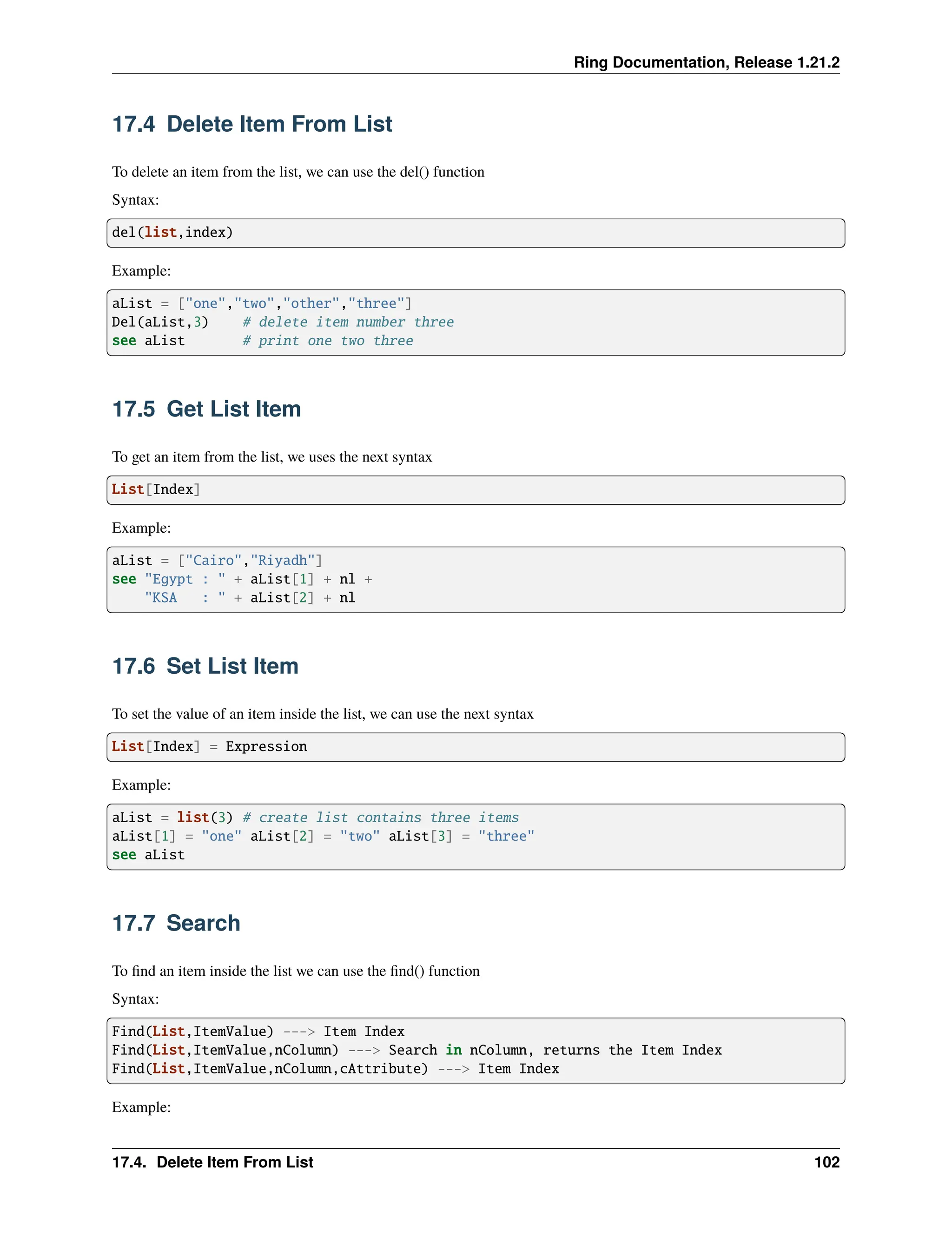 Ring Documentation, Release 1.21.2 17.4 Delete Item From List To delete an item from the list, we can use the del() function Syntax: del(list,index) Example: aList = ["one","two","other","three"] Del(aList,3) # delete item number three see aList # print one two three 17.5 Get List Item To get an item from the list, we uses the next syntax List[Index] Example: aList = ["Cairo","Riyadh"] see "Egypt : " + aList[1] + nl + "KSA : " + aList[2] + nl 17.6 Set List Item To set the value of an item inside the list, we can use the next syntax List[Index] = Expression Example: aList = list(3) # create list contains three items aList[1] = "one" aList[2] = "two" aList[3] = "three" see aList 17.7 Search To find an item inside the list we can use the find() function Syntax: Find(List,ItemValue) ---> Item Index Find(List,ItemValue,nColumn) ---> Search in nColumn, returns the Item Index Find(List,ItemValue,nColumn,cAttribute) ---> Item Index Example: 17.4. Delete Item From List 102 