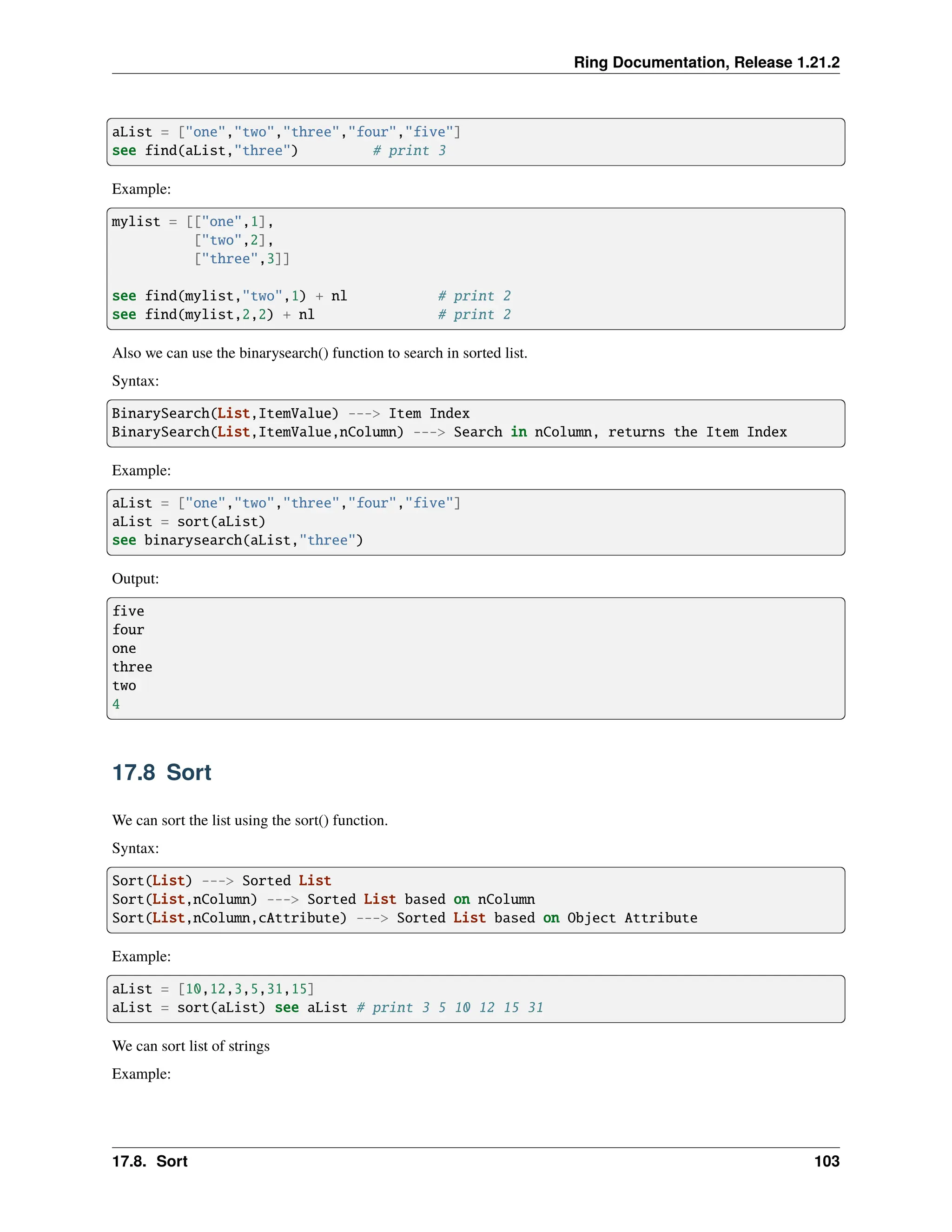 Ring Documentation, Release 1.21.2 aList = ["one","two","three","four","five"] see find(aList,"three") # print 3 Example: mylist = [["one",1], ["two",2], ["three",3]] see find(mylist,"two",1) + nl # print 2 see find(mylist,2,2) + nl # print 2 Also we can use the binarysearch() function to search in sorted list. Syntax: BinarySearch(List,ItemValue) ---> Item Index BinarySearch(List,ItemValue,nColumn) ---> Search in nColumn, returns the Item Index Example: aList = ["one","two","three","four","five"] aList = sort(aList) see binarysearch(aList,"three") Output: five four one three two 4 17.8 Sort We can sort the list using the sort() function. Syntax: Sort(List) ---> Sorted List Sort(List,nColumn) ---> Sorted List based on nColumn Sort(List,nColumn,cAttribute) ---> Sorted List based on Object Attribute Example: aList = [10,12,3,5,31,15] aList = sort(aList) see aList # print 3 5 10 12 15 31 We can sort list of strings Example: 17.8. Sort 103 