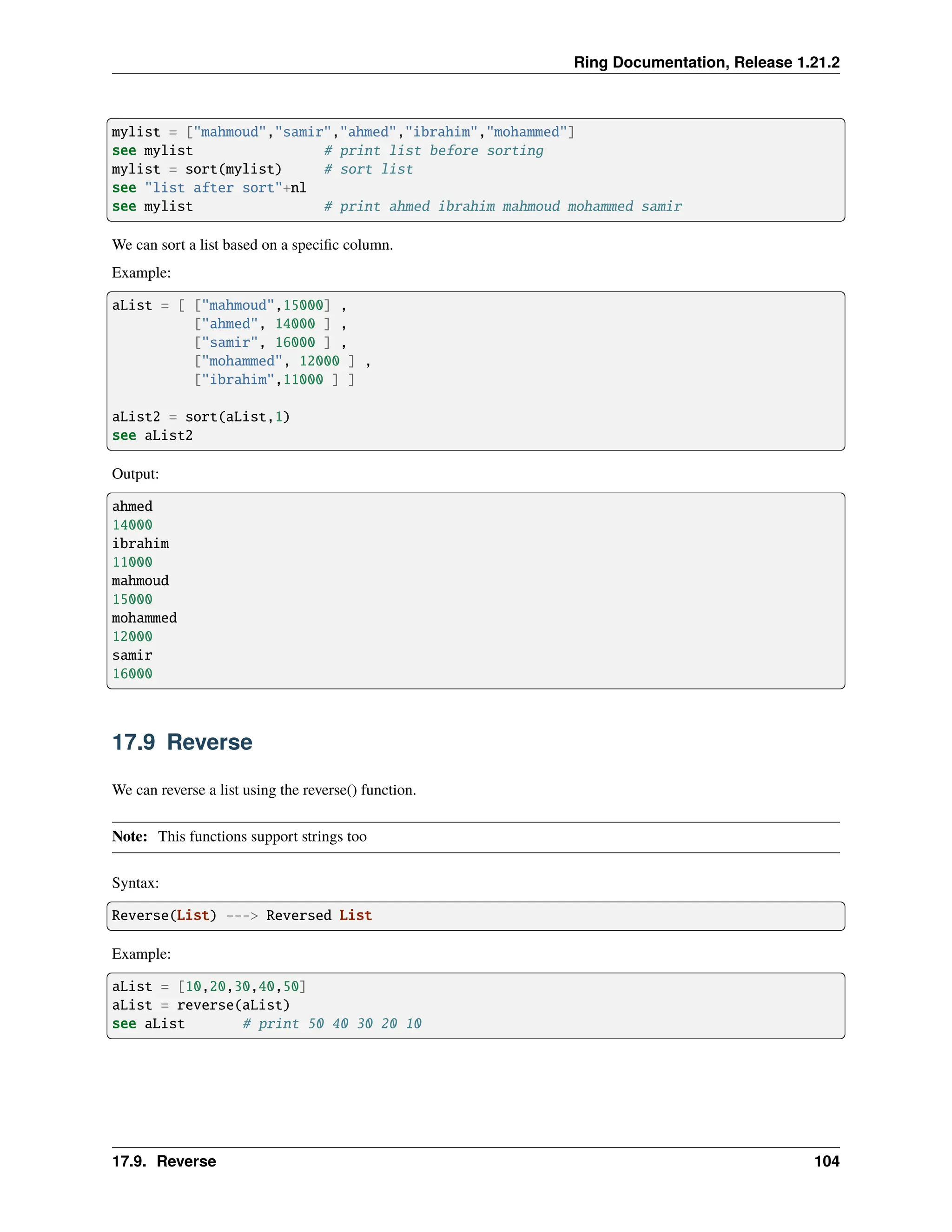 Ring Documentation, Release 1.21.2 mylist = ["mahmoud","samir","ahmed","ibrahim","mohammed"] see mylist # print list before sorting mylist = sort(mylist) # sort list see "list after sort"+nl see mylist # print ahmed ibrahim mahmoud mohammed samir We can sort a list based on a specific column. Example: aList = [ ["mahmoud",15000] , ["ahmed", 14000 ] , ["samir", 16000 ] , ["mohammed", 12000 ] , ["ibrahim",11000 ] ] aList2 = sort(aList,1) see aList2 Output: ahmed 14000 ibrahim 11000 mahmoud 15000 mohammed 12000 samir 16000 17.9 Reverse We can reverse a list using the reverse() function. Note: This functions support strings too Syntax: Reverse(List) ---> Reversed List Example: aList = [10,20,30,40,50] aList = reverse(aList) see aList # print 50 40 30 20 10 17.9. Reverse 104 