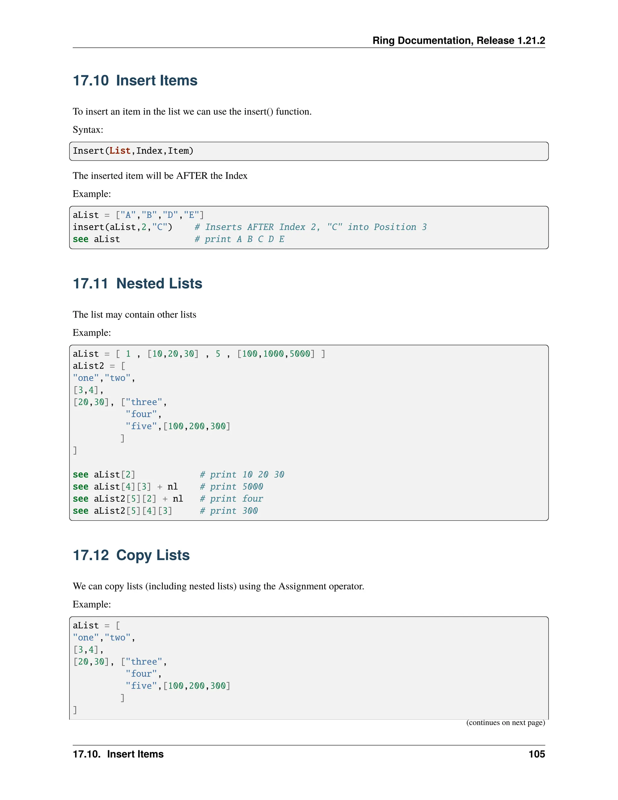 Ring Documentation, Release 1.21.2 17.10 Insert Items To insert an item in the list we can use the insert() function. Syntax: Insert(List,Index,Item) The inserted item will be AFTER the Index Example: aList = ["A","B","D","E"] insert(aList,2,"C") # Inserts AFTER Index 2, "C" into Position 3 see aList # print A B C D E 17.11 Nested Lists The list may contain other lists Example: aList = [ 1 , [10,20,30] , 5 , [100,1000,5000] ] aList2 = [ "one","two", [3,4], [20,30], ["three", "four", "five",[100,200,300] ] ] see aList[2] # print 10 20 30 see aList[4][3] + nl # print 5000 see aList2[5][2] + nl # print four see aList2[5][4][3] # print 300 17.12 Copy Lists We can copy lists (including nested lists) using the Assignment operator. Example: aList = [ "one","two", [3,4], [20,30], ["three", "four", "five",[100,200,300] ] ] (continues on next page) 17.10. Insert Items 105 