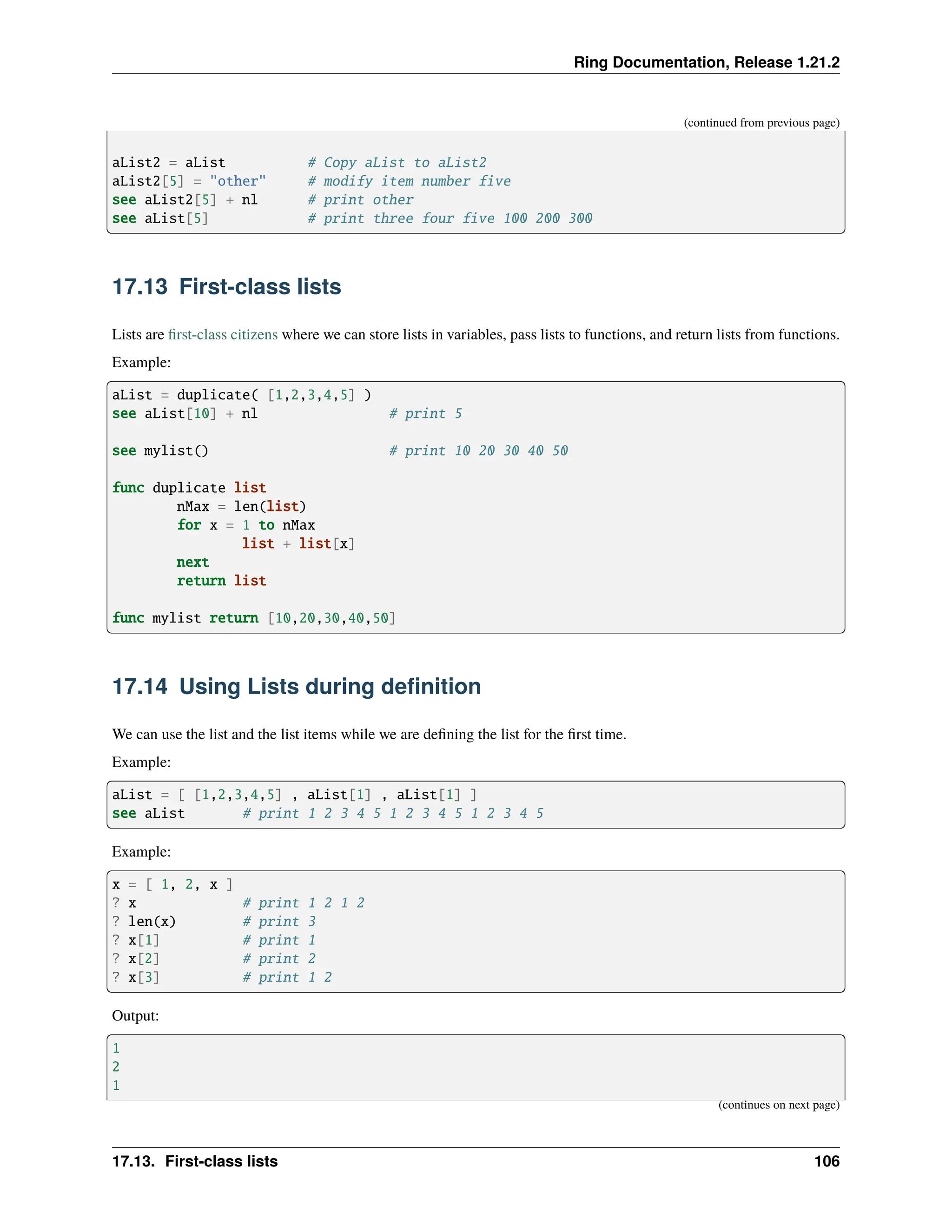Ring Documentation, Release 1.21.2 (continued from previous page) aList2 = aList # Copy aList to aList2 aList2[5] = "other" # modify item number five see aList2[5] + nl # print other see aList[5] # print three four five 100 200 300 17.13 First-class lists Lists are first-class citizens where we can store lists in variables, pass lists to functions, and return lists from functions. Example: aList = duplicate( [1,2,3,4,5] ) see aList[10] + nl # print 5 see mylist() # print 10 20 30 40 50 func duplicate list nMax = len(list) for x = 1 to nMax list + list[x] next return list func mylist return [10,20,30,40,50] 17.14 Using Lists during definition We can use the list and the list items while we are defining the list for the first time. Example: aList = [ [1,2,3,4,5] , aList[1] , aList[1] ] see aList # print 1 2 3 4 5 1 2 3 4 5 1 2 3 4 5 Example: x = [ 1, 2, x ] ? x # print 1 2 1 2 ? len(x) # print 3 ? x[1] # print 1 ? x[2] # print 2 ? x[3] # print 1 2 Output: 1 2 1 (continues on next page) 17.13. First-class lists 106 