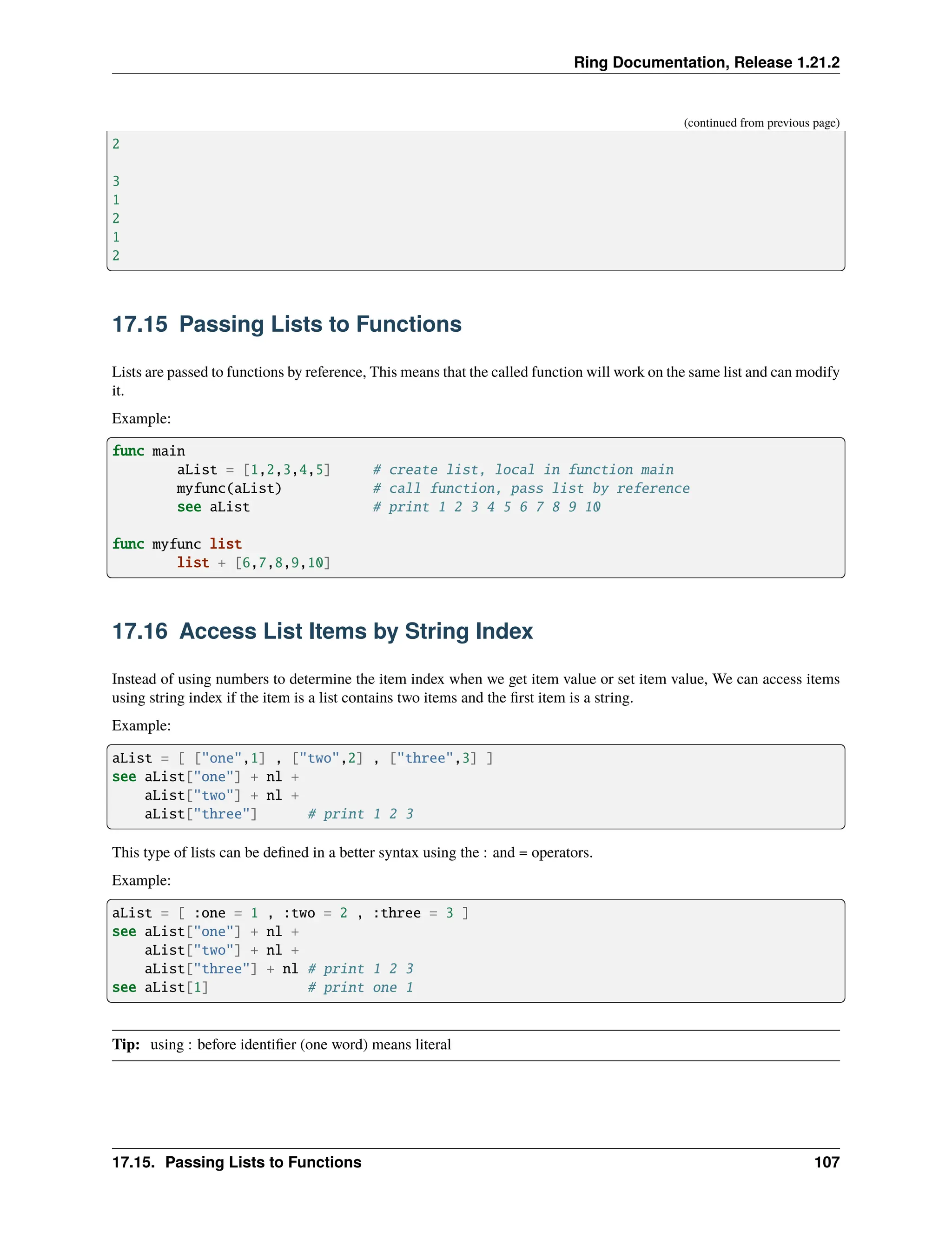 Ring Documentation, Release 1.21.2 (continued from previous page) 2 3 1 2 1 2 17.15 Passing Lists to Functions Lists are passed to functions by reference, This means that the called function will work on the same list and can modify it. Example: func main aList = [1,2,3,4,5] # create list, local in function main myfunc(aList) # call function, pass list by reference see aList # print 1 2 3 4 5 6 7 8 9 10 func myfunc list list + [6,7,8,9,10] 17.16 Access List Items by String Index Instead of using numbers to determine the item index when we get item value or set item value, We can access items using string index if the item is a list contains two items and the first item is a string. Example: aList = [ ["one",1] , ["two",2] , ["three",3] ] see aList["one"] + nl + aList["two"] + nl + aList["three"] # print 1 2 3 This type of lists can be defined in a better syntax using the : and = operators. Example: aList = [ :one = 1 , :two = 2 , :three = 3 ] see aList["one"] + nl + aList["two"] + nl + aList["three"] + nl # print 1 2 3 see aList[1] # print one 1 Tip: using : before identifier (one word) means literal 17.15. Passing Lists to Functions 107 