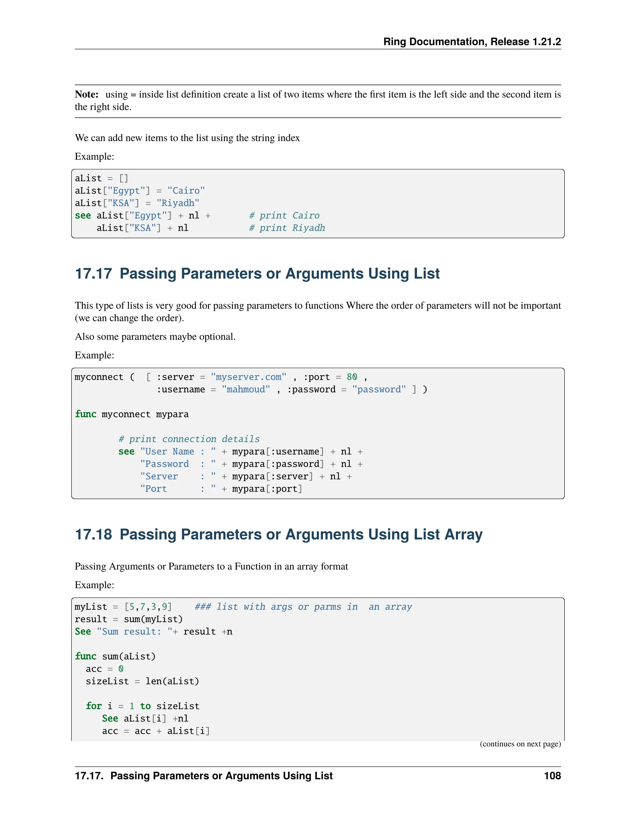Ring Documentation, Release 1.21.2 Note: using = inside list definition create a list of two items where the first item is the left side and the second item is the right side. We can add new items to the list using the string index Example: aList = [] aList["Egypt"] = "Cairo" aList["KSA"] = "Riyadh" see aList["Egypt"] + nl + # print Cairo aList["KSA"] + nl # print Riyadh 17.17 Passing Parameters or Arguments Using List This type of lists is very good for passing parameters to functions Where the order of parameters will not be important (we can change the order). Also some parameters maybe optional. Example: myconnect ( [ :server = "myserver.com" , :port = 80 , :username = "mahmoud" , :password = "password" ] ) func myconnect mypara # print connection details see "User Name : " + mypara[:username] + nl + "Password : " + mypara[:password] + nl + "Server : " + mypara[:server] + nl + "Port : " + mypara[:port] 17.18 Passing Parameters or Arguments Using List Array Passing Arguments or Parameters to a Function in an array format Example: myList = [5,7,3,9] ### list with args or parms in an array result = sum(myList) See "Sum result: "+ result +n func sum(aList) acc = 0 sizeList = len(aList) for i = 1 to sizeList See aList[i] +nl acc = acc + aList[i] (continues on next page) 17.17. Passing Parameters or Arguments Using List 108 