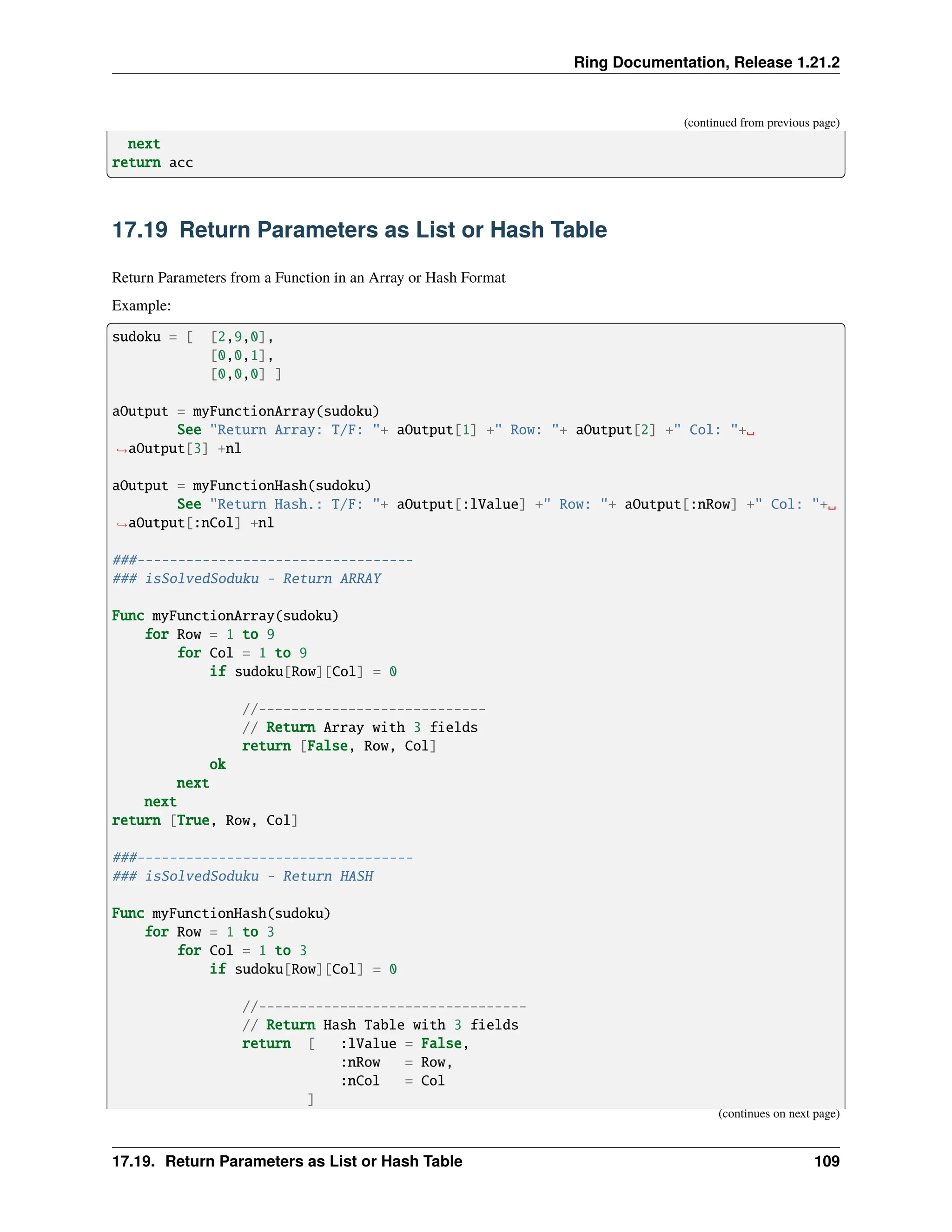Ring Documentation, Release 1.21.2 (continued from previous page) next return acc 17.19 Return Parameters as List or Hash Table Return Parameters from a Function in an Array or Hash Format Example: sudoku = [ [2,9,0], [0,0,1], [0,0,0] ] aOutput = myFunctionArray(sudoku) See "Return Array: T/F: "+ aOutput[1] +" Row: "+ aOutput[2] +" Col: "+␣ ˓ →aOutput[3] +nl aOutput = myFunctionHash(sudoku) See "Return Hash.: T/F: "+ aOutput[:lValue] +" Row: "+ aOutput[:nRow] +" Col: "+␣ ˓ →aOutput[:nCol] +nl ###---------------------------------- ### isSolvedSoduku - Return ARRAY Func myFunctionArray(sudoku) for Row = 1 to 9 for Col = 1 to 9 if sudoku[Row][Col] = 0 //---------------------------- // Return Array with 3 fields return [False, Row, Col] ok next next return [True, Row, Col] ###---------------------------------- ### isSolvedSoduku - Return HASH Func myFunctionHash(sudoku) for Row = 1 to 3 for Col = 1 to 3 if sudoku[Row][Col] = 0 //--------------------------------- // Return Hash Table with 3 fields return [ :lValue = False, :nRow = Row, :nCol = Col ] (continues on next page) 17.19. Return Parameters as List or Hash Table 109 