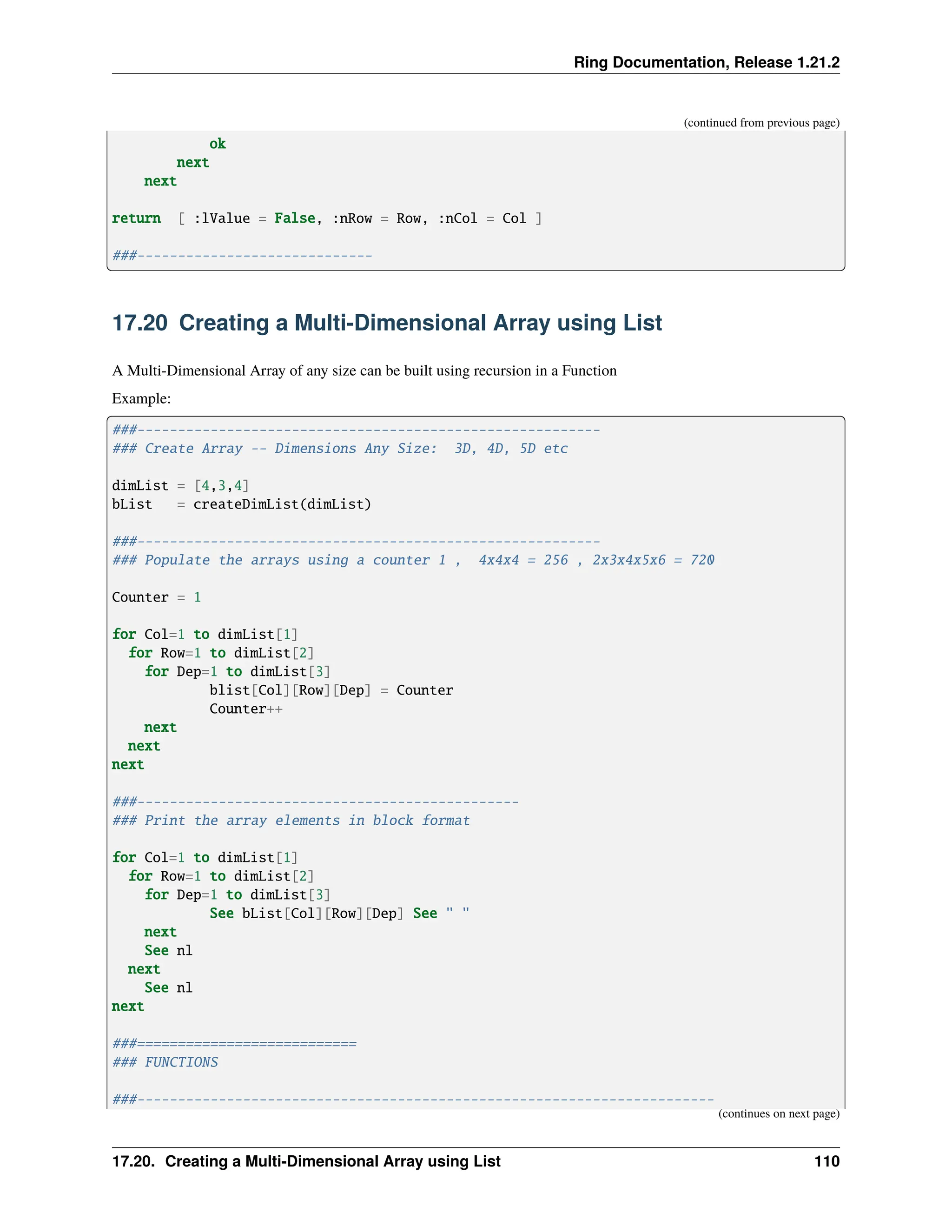 Ring Documentation, Release 1.21.2 (continued from previous page) ok next next return [ :lValue = False, :nRow = Row, :nCol = Col ] ###----------------------------- 17.20 Creating a Multi-Dimensional Array using List A Multi-Dimensional Array of any size can be built using recursion in a Function Example: ###--------------------------------------------------------- ### Create Array -- Dimensions Any Size: 3D, 4D, 5D etc dimList = [4,3,4] bList = createDimList(dimList) ###--------------------------------------------------------- ### Populate the arrays using a counter 1 , 4x4x4 = 256 , 2x3x4x5x6 = 720 Counter = 1 for Col=1 to dimList[1] for Row=1 to dimList[2] for Dep=1 to dimList[3] blist[Col][Row][Dep] = Counter Counter++ next next next ###----------------------------------------------- ### Print the array elements in block format for Col=1 to dimList[1] for Row=1 to dimList[2] for Dep=1 to dimList[3] See bList[Col][Row][Dep] See " " next See nl next See nl next ###=========================== ### FUNCTIONS ###----------------------------------------------------------------------- (continues on next page) 17.20. Creating a Multi-Dimensional Array using List 110 