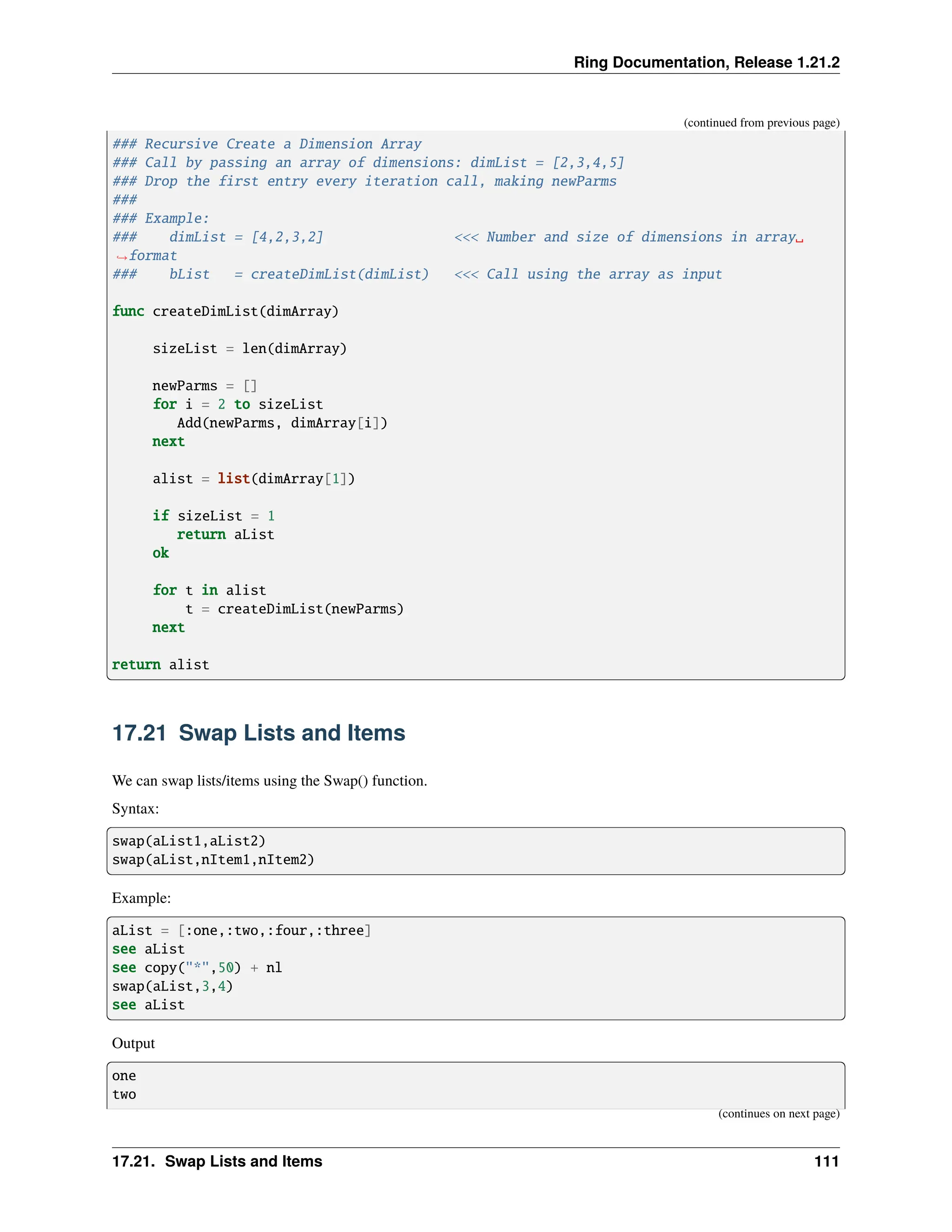 Ring Documentation, Release 1.21.2 (continued from previous page) ### Recursive Create a Dimension Array ### Call by passing an array of dimensions: dimList = [2,3,4,5] ### Drop the first entry every iteration call, making newParms ### ### Example: ### dimList = [4,2,3,2] <<< Number and size of dimensions in array␣ ˓ →format ### bList = createDimList(dimList) <<< Call using the array as input func createDimList(dimArray) sizeList = len(dimArray) newParms = [] for i = 2 to sizeList Add(newParms, dimArray[i]) next alist = list(dimArray[1]) if sizeList = 1 return aList ok for t in alist t = createDimList(newParms) next return alist 17.21 Swap Lists and Items We can swap lists/items using the Swap() function. Syntax: swap(aList1,aList2) swap(aList,nItem1,nItem2) Example: aList = [:one,:two,:four,:three] see aList see copy("*",50) + nl swap(aList,3,4) see aList Output one two (continues on next page) 17.21. Swap Lists and Items 111 