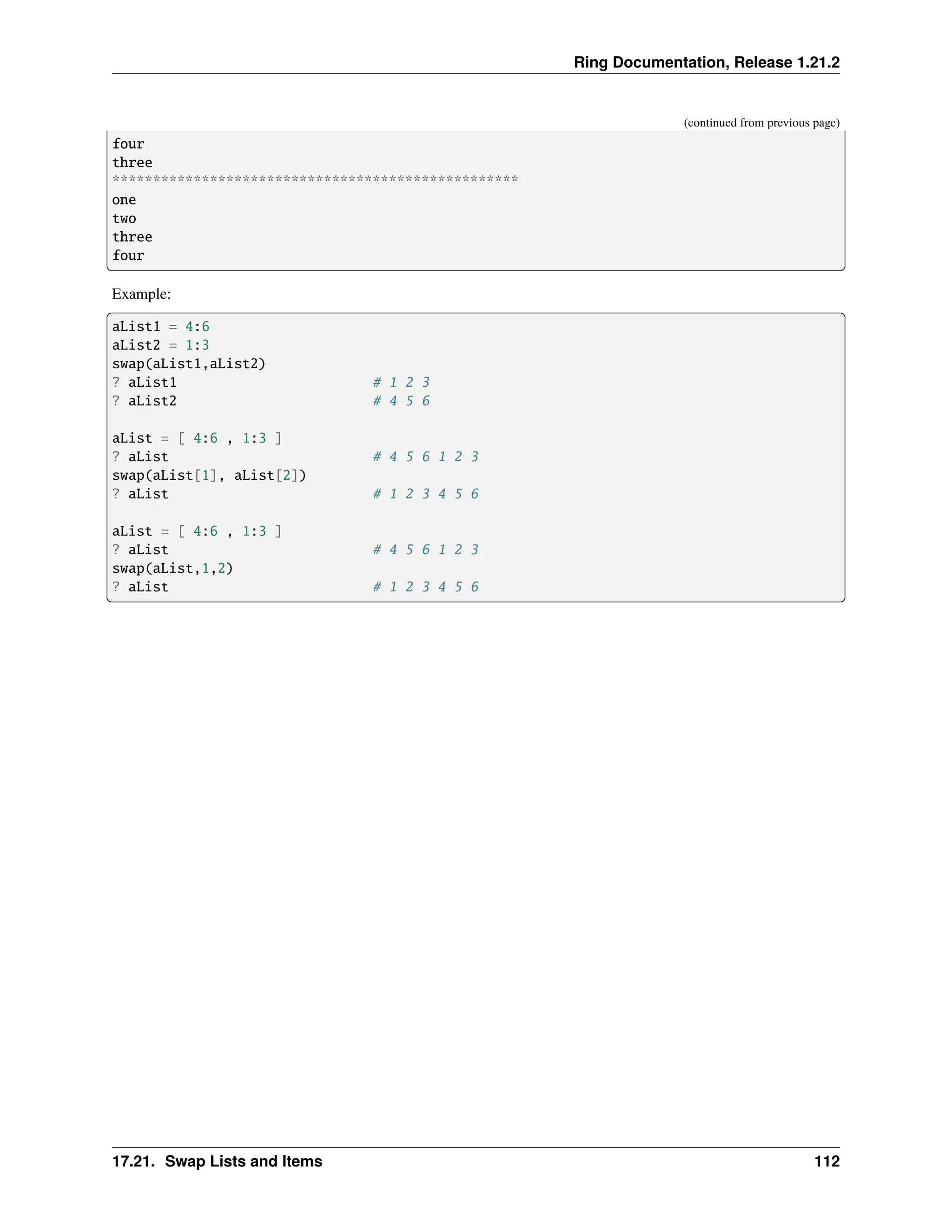 Ring Documentation, Release 1.21.2 (continued from previous page) four three ************************************************** one two three four Example: aList1 = 4:6 aList2 = 1:3 swap(aList1,aList2) ? aList1 # 1 2 3 ? aList2 # 4 5 6 aList = [ 4:6 , 1:3 ] ? aList # 4 5 6 1 2 3 swap(aList[1], aList[2]) ? aList # 1 2 3 4 5 6 aList = [ 4:6 , 1:3 ] ? aList # 4 5 6 1 2 3 swap(aList,1,2) ? aList # 1 2 3 4 5 6 17.21. Swap Lists and Items 112 