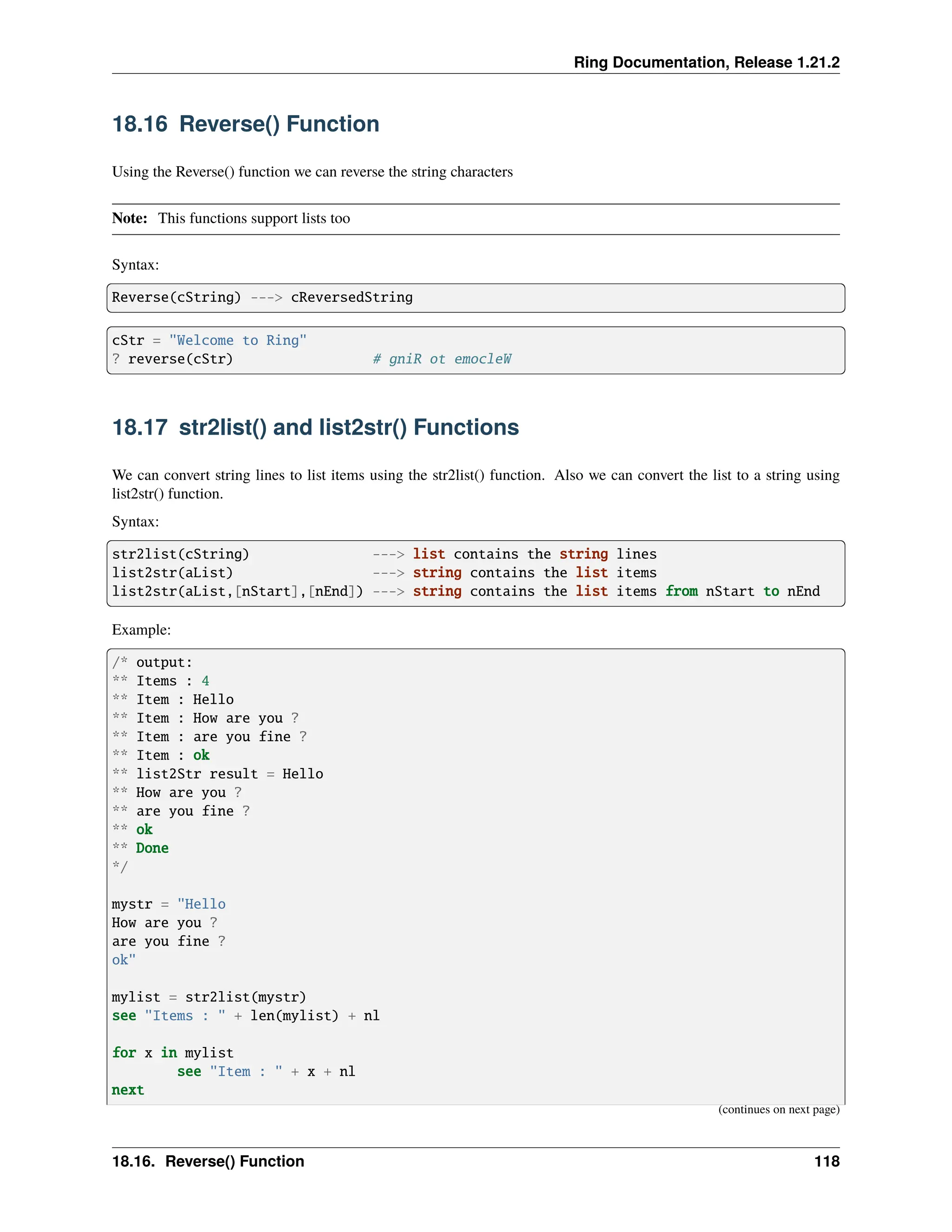 Ring Documentation, Release 1.21.2 18.16 Reverse() Function Using the Reverse() function we can reverse the string characters Note: This functions support lists too Syntax: Reverse(cString) ---> cReversedString cStr = "Welcome to Ring" ? reverse(cStr) # gniR ot emocleW 18.17 str2list() and list2str() Functions We can convert string lines to list items using the str2list() function. Also we can convert the list to a string using list2str() function. Syntax: str2list(cString) ---> list contains the string lines list2str(aList) ---> string contains the list items list2str(aList,[nStart],[nEnd]) ---> string contains the list items from nStart to nEnd Example: /* output: ** Items : 4 ** Item : Hello ** Item : How are you ? ** Item : are you fine ? ** Item : ok ** list2Str result = Hello ** How are you ? ** are you fine ? ** ok ** Done */ mystr = "Hello How are you ? are you fine ? ok" mylist = str2list(mystr) see "Items : " + len(mylist) + nl for x in mylist see "Item : " + x + nl next (continues on next page) 18.16. Reverse() Function 118 