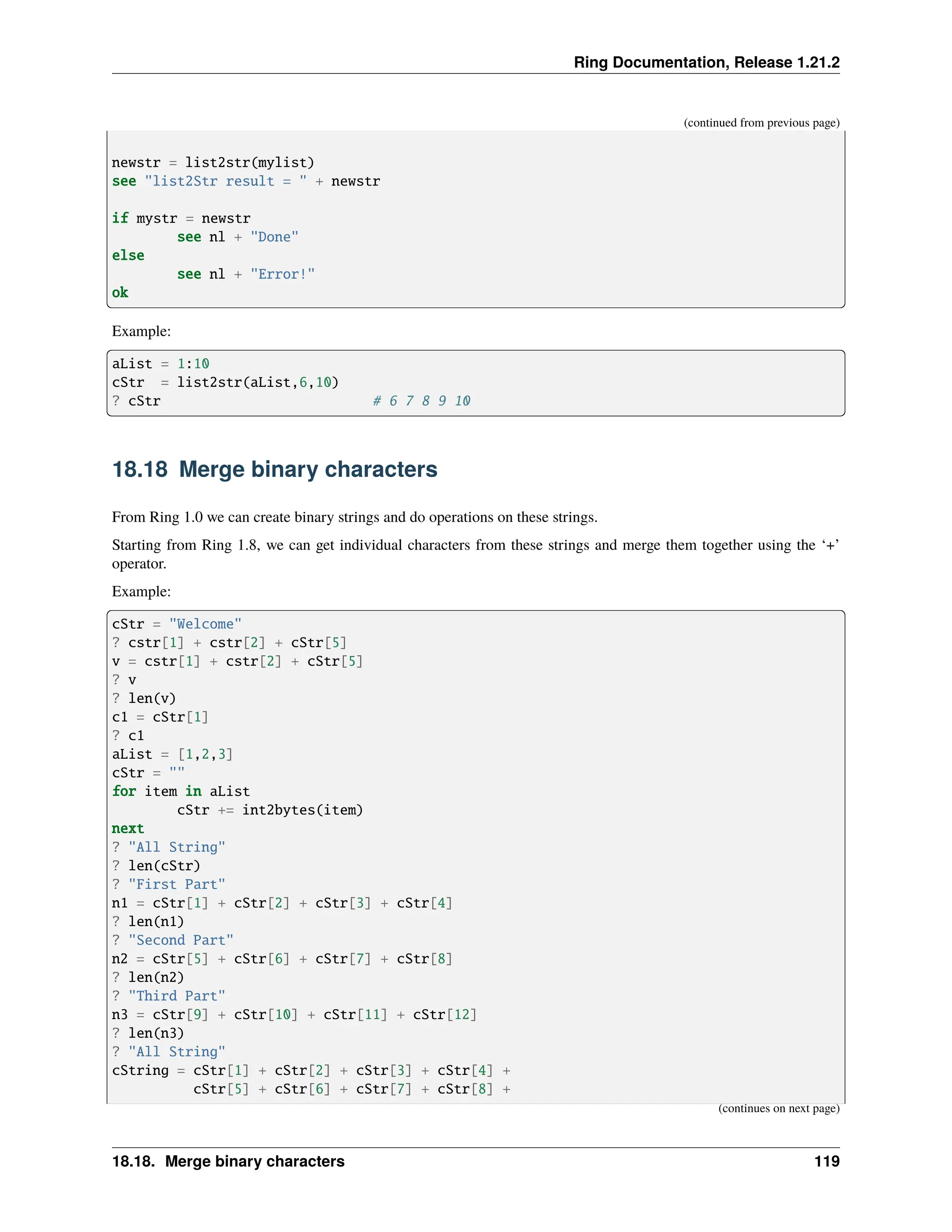 Ring Documentation, Release 1.21.2 (continued from previous page) newstr = list2str(mylist) see "list2Str result = " + newstr if mystr = newstr see nl + "Done" else see nl + "Error!" ok Example: aList = 1:10 cStr = list2str(aList,6,10) ? cStr # 6 7 8 9 10 18.18 Merge binary characters From Ring 1.0 we can create binary strings and do operations on these strings. Starting from Ring 1.8, we can get individual characters from these strings and merge them together using the ‘+’ operator. Example: cStr = "Welcome" ? cstr[1] + cstr[2] + cStr[5] v = cstr[1] + cstr[2] + cStr[5] ? v ? len(v) c1 = cStr[1] ? c1 aList = [1,2,3] cStr = "" for item in aList cStr += int2bytes(item) next ? "All String" ? len(cStr) ? "First Part" n1 = cStr[1] + cStr[2] + cStr[3] + cStr[4] ? len(n1) ? "Second Part" n2 = cStr[5] + cStr[6] + cStr[7] + cStr[8] ? len(n2) ? "Third Part" n3 = cStr[9] + cStr[10] + cStr[11] + cStr[12] ? len(n3) ? "All String" cString = cStr[1] + cStr[2] + cStr[3] + cStr[4] + cStr[5] + cStr[6] + cStr[7] + cStr[8] + (continues on next page) 18.18. Merge binary characters 119 