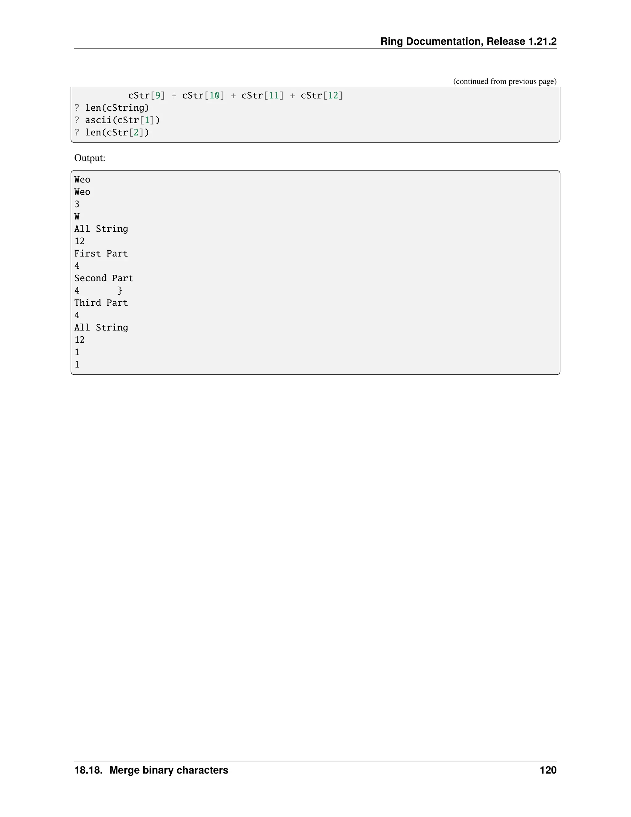 Ring Documentation, Release 1.21.2 (continued from previous page) cStr[9] + cStr[10] + cStr[11] + cStr[12] ? len(cString) ? ascii(cStr[1]) ? len(cStr[2]) Output: Weo Weo 3 W All String 12 First Part 4 Second Part 4 } Third Part 4 All String 12 1 1 18.18. Merge binary characters 120 
