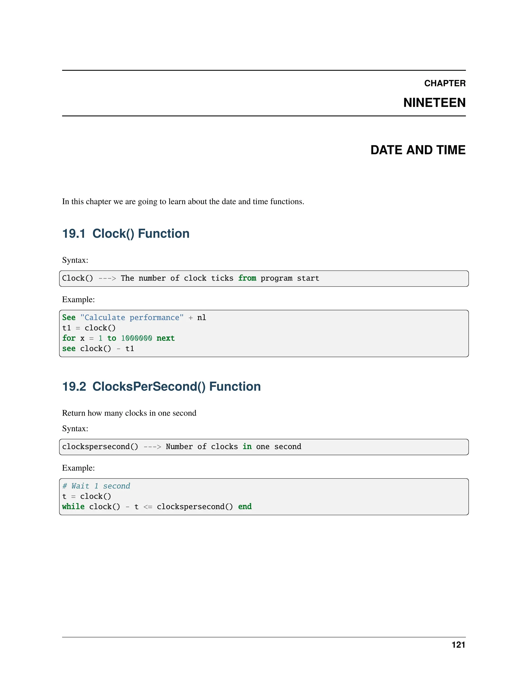 CHAPTER NINETEEN DATE AND TIME In this chapter we are going to learn about the date and time functions. 19.1 Clock() Function Syntax: Clock() ---> The number of clock ticks from program start Example: See "Calculate performance" + nl t1 = clock() for x = 1 to 1000000 next see clock() - t1 19.2 ClocksPerSecond() Function Return how many clocks in one second Syntax: clockspersecond() ---> Number of clocks in one second Example: # Wait 1 second t = clock() while clock() - t <= clockspersecond() end 121 