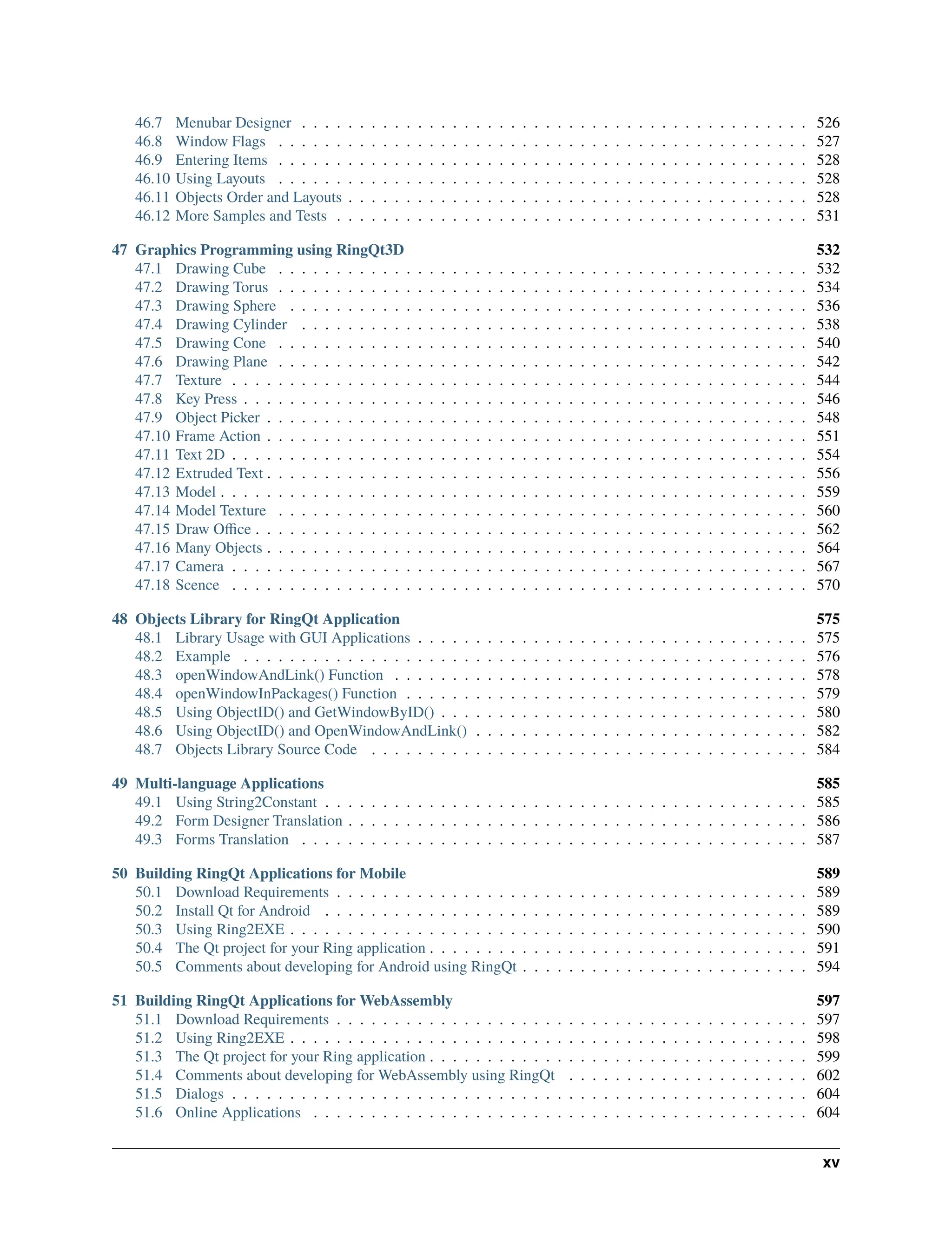 46.7 Menubar Designer . . . . . . . . . . . . . . . . . . . . . . . . . . . . . . . . . . . . . . . . . . . . 526 46.8 Window Flags . . . . . . . . . . . . . . . . . . . . . . . . . . . . . . . . . . . . . . . . . . . . . . 527 46.9 Entering Items . . . . . . . . . . . . . . . . . . . . . . . . . . . . . . . . . . . . . . . . . . . . . . 528 46.10 Using Layouts . . . . . . . . . . . . . . . . . . . . . . . . . . . . . . . . . . . . . . . . . . . . . . 528 46.11 Objects Order and Layouts . . . . . . . . . . . . . . . . . . . . . . . . . . . . . . . . . . . . . . . . 528 46.12 More Samples and Tests . . . . . . . . . . . . . . . . . . . . . . . . . . . . . . . . . . . . . . . . . 531 47 Graphics Programming using RingQt3D 532 47.1 Drawing Cube . . . . . . . . . . . . . . . . . . . . . . . . . . . . . . . . . . . . . . . . . . . . . . 532 47.2 Drawing Torus . . . . . . . . . . . . . . . . . . . . . . . . . . . . . . . . . . . . . . . . . . . . . . 534 47.3 Drawing Sphere . . . . . . . . . . . . . . . . . . . . . . . . . . . . . . . . . . . . . . . . . . . . . 536 47.4 Drawing Cylinder . . . . . . . . . . . . . . . . . . . . . . . . . . . . . . . . . . . . . . . . . . . . 538 47.5 Drawing Cone . . . . . . . . . . . . . . . . . . . . . . . . . . . . . . . . . . . . . . . . . . . . . . 540 47.6 Drawing Plane . . . . . . . . . . . . . . . . . . . . . . . . . . . . . . . . . . . . . . . . . . . . . . 542 47.7 Texture . . . . . . . . . . . . . . . . . . . . . . . . . . . . . . . . . . . . . . . . . . . . . . . . . . 544 47.8 Key Press . . . . . . . . . . . . . . . . . . . . . . . . . . . . . . . . . . . . . . . . . . . . . . . . . 546 47.9 Object Picker . . . . . . . . . . . . . . . . . . . . . . . . . . . . . . . . . . . . . . . . . . . . . . . 548 47.10 Frame Action . . . . . . . . . . . . . . . . . . . . . . . . . . . . . . . . . . . . . . . . . . . . . . . 551 47.11 Text 2D . . . . . . . . . . . . . . . . . . . . . . . . . . . . . . . . . . . . . . . . . . . . . . . . . . 554 47.12 Extruded Text . . . . . . . . . . . . . . . . . . . . . . . . . . . . . . . . . . . . . . . . . . . . . . . 556 47.13 Model . . . . . . . . . . . . . . . . . . . . . . . . . . . . . . . . . . . . . . . . . . . . . . . . . . . 559 47.14 Model Texture . . . . . . . . . . . . . . . . . . . . . . . . . . . . . . . . . . . . . . . . . . . . . . 560 47.15 Draw Office . . . . . . . . . . . . . . . . . . . . . . . . . . . . . . . . . . . . . . . . . . . . . . . . 562 47.16 Many Objects . . . . . . . . . . . . . . . . . . . . . . . . . . . . . . . . . . . . . . . . . . . . . . . 564 47.17 Camera . . . . . . . . . . . . . . . . . . . . . . . . . . . . . . . . . . . . . . . . . . . . . . . . . . 567 47.18 Scence . . . . . . . . . . . . . . . . . . . . . . . . . . . . . . . . . . . . . . . . . . . . . . . . . . 570 48 Objects Library for RingQt Application 575 48.1 Library Usage with GUI Applications . . . . . . . . . . . . . . . . . . . . . . . . . . . . . . . . . . 575 48.2 Example . . . . . . . . . . . . . . . . . . . . . . . . . . . . . . . . . . . . . . . . . . . . . . . . . 576 48.3 openWindowAndLink() Function . . . . . . . . . . . . . . . . . . . . . . . . . . . . . . . . . . . . 578 48.4 openWindowInPackages() Function . . . . . . . . . . . . . . . . . . . . . . . . . . . . . . . . . . . 579 48.5 Using ObjectID() and GetWindowByID() . . . . . . . . . . . . . . . . . . . . . . . . . . . . . . . . 580 48.6 Using ObjectID() and OpenWindowAndLink() . . . . . . . . . . . . . . . . . . . . . . . . . . . . . 582 48.7 Objects Library Source Code . . . . . . . . . . . . . . . . . . . . . . . . . . . . . . . . . . . . . . 584 49 Multi-language Applications 585 49.1 Using String2Constant . . . . . . . . . . . . . . . . . . . . . . . . . . . . . . . . . . . . . . . . . . 585 49.2 Form Designer Translation . . . . . . . . . . . . . . . . . . . . . . . . . . . . . . . . . . . . . . . . 586 49.3 Forms Translation . . . . . . . . . . . . . . . . . . . . . . . . . . . . . . . . . . . . . . . . . . . . 587 50 Building RingQt Applications for Mobile 589 50.1 Download Requirements . . . . . . . . . . . . . . . . . . . . . . . . . . . . . . . . . . . . . . . . . 589 50.2 Install Qt for Android . . . . . . . . . . . . . . . . . . . . . . . . . . . . . . . . . . . . . . . . . . 589 50.3 Using Ring2EXE . . . . . . . . . . . . . . . . . . . . . . . . . . . . . . . . . . . . . . . . . . . . . 590 50.4 The Qt project for your Ring application . . . . . . . . . . . . . . . . . . . . . . . . . . . . . . . . . 591 50.5 Comments about developing for Android using RingQt . . . . . . . . . . . . . . . . . . . . . . . . . 594 51 Building RingQt Applications for WebAssembly 597 51.1 Download Requirements . . . . . . . . . . . . . . . . . . . . . . . . . . . . . . . . . . . . . . . . . 597 51.2 Using Ring2EXE . . . . . . . . . . . . . . . . . . . . . . . . . . . . . . . . . . . . . . . . . . . . . 598 51.3 The Qt project for your Ring application . . . . . . . . . . . . . . . . . . . . . . . . . . . . . . . . . 599 51.4 Comments about developing for WebAssembly using RingQt . . . . . . . . . . . . . . . . . . . . . 602 51.5 Dialogs . . . . . . . . . . . . . . . . . . . . . . . . . . . . . . . . . . . . . . . . . . . . . . . . . . 604 51.6 Online Applications . . . . . . . . . . . . . . . . . . . . . . . . . . . . . . . . . . . . . . . . . . . 604 xv 